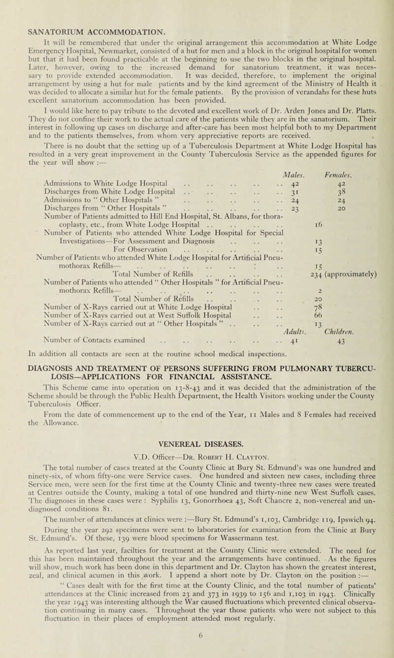 SANATORIUM ACCOMMODATION. It will be remembered that under the original arrangement this accommodation at White Lodge Emergency Hospital, Newmarket, consisted of a hut for men and a block in the original hospital for women but that it had been found practicable at the beginning to use the two blocks in the original hospital. Later, however, owing to the increased demand for sanatorium treatment, it was neces¬ sary to provide extended accommodation. It was decided, therefore, to implement the original arrangement by using a hut for male patients and by the kind agreement of the Ministry of Health it was decided to allocate a similar hut for the female patients. By the provision of verandahs for these huts excellent sanatorium accommodation has been provided. I would like here to pay tribute to the devoted and excellent work of Dr. Arden Jones and Dr. Platts. They do not confine their work to the actual care of the patients while they are in the sanatorium. Their interest in following up cases on discharge and after-care has been most helpful both to my Department and to the patients themselves, from whom very appreciative reports are received. There is no doubt that the setting up of a Tuberculosis Department at White Lodge Hospital has resulted in a very great improvement in the County Tuberculosis Service as the appended figures for the year will show :— Males. Females. Admissions to White Lodge Hospital 42 42 Discharges from White Lodge Hospital 31 38 Admissions to “ Other Hospitals ” 24 24 Discharges from “ Other Hospitals ” 23 20 Number of Patients admitted to Hill End Hospital, St. Albans, for thora¬ coplasty, etc., from White Lodge Hospital 16 Number of Patients who attended White Lodge Hospital for Special Investigations—For Assessment and Diagnosis !3 For Observation 15 Number of Patients who attended White Lodge Hospital for Artificial Pneu¬ mothorax Refills— . . . . . . . . . . ; 15 Total Number of Refills 234 (approximately) Number of Patients who attended “ Other Hospitals ” for Artificial Pneu¬ mothorax Refills— 2 Total Number of Refills 20 Number of X-Rays carried out at White Lodge Hospital 78 Number of X-Rays carried out at West Suffolk Hospital 66 Number of X-Rays carried out at “ Other Hospitals ” .. J3 Adults. Children. Number of Contacts examined 41 43 In addition all contacts are seen at the routine school medical inspections. DIAGNOSIS AND TREATMENT OF PERSONS SUFFERING FROM PULMONARY TUBERCU¬ LOSIS-APPLICATIONS FOR FINANCIAL ASSISTANCE. This Scheme came into operation on 13-8-43 and it was decided that the administration of the Scheme should be through the Public Health Department, the Health Visitors working under the County Tuberculosis Officer. From the date of commencement up to the end of the Year, n Males and 8 Females had received the Allowance. VENEREAL DISEASES. V.D. Officer—Dr. Robert H. Clayton. The total number of cases treated at the County Clinic at Bury St. Edmund’s was one hundred and ninetv-six, of whom fifty-one were Service cases. One hundred and sixteen new cases, including three Service men, were seen for the first time at the County Clinic and twenty-three new cases were treated at Centres outside the County, making a total of one hundred and thirty-nine new West Suffolk cases. The diagnoses in these cases were : Syphilis 13, Gonorrhoea 43, Soft Chancre 2, non-venerea! and un¬ diagnosed conditions 81. The number of attendances at clinics were :—Bury St. Edmund’s 1,103, Cambridge 119, Ipswich 94. During the year 292 specimens were sent to laboratories for examination from the Clinic at Bury St. Edmund’s. Of these, 139 were blood specimens for Wassermann test. As reported last year, facilties for treatment at the County Clinic were extended. The need for this has been maintained throughout the year and the arrangements have continued. . As the figures will show, much work has been done in this department and Dr. Clayton has shown the greatest interest, zeal, and clinical acumen in this work. I append a short note by Dr. Clayton on the position “ Cases dealt with for the first time at the County Clinic, and the total number of patients’ attendances at the Clinic increased from 23 and 373 in 1939 to 156 and 1,103 in 1943. Clinically the year 1943 was interesting although the War caused fluctuations which prevented clinical observa¬ tion continuing in many cases. Throughout the year those patients who were not subject to this fluctuation in their places of employment attended most regularly.