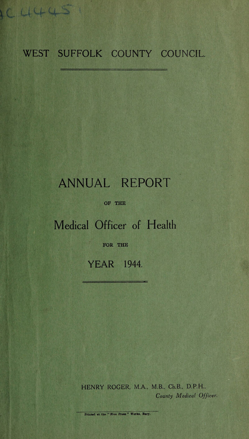 WEST SUFFOLK COUNTY COUNCIL ANNUAL REPORT OF THE Medical Officer of Health FOR THE YEAR 1944. HENRY ROGER. M.A., M.B.. Ch.B., D.P.H.. County Medical Officer. Printed at the “ Free Pre»» ” Work*, Bury.