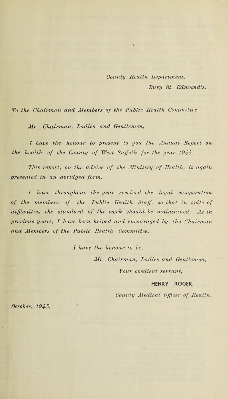 County Health Department, Bury St. Edmund’s. To the Chairman and Members of the Public Health Committee. Mr. Chairman, Ladies and Gentlemen, I have the honour to present to you the Annual Beport on the health of the County of West Suffolk for the year 1944- This report, on the advice of the Ministry of Health, is again presented in an abridged form. 1 have throughout the year received the loyal co-operation of the members of the Public Health Staff, so that in spite of difficulties the standard of the work shouldl be maintained. As in previous years, I have been helped and encouraged by the Chairman amd Members of the Public Health Committee. I have the honour to be, Mr. Chairman, Ladies and Gentlemen, Your obedient servant, HENRY ROGER. County Medical Officer of Health. October, 1945,