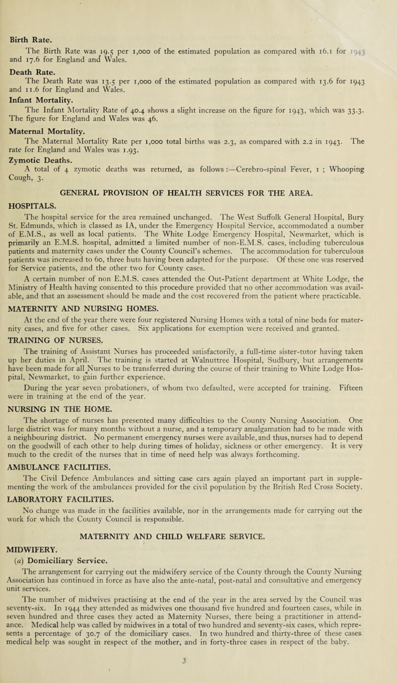 Birth Rate. The Birth Rate was 19.5 per 1,000 of the estimated population as compared with 16.1 for 1943 and 17.6 for England ancf Wales. Death Rate. The Death Rate was 13.5 per 1,000 of the estimated population as compared with 13.6 for 1943 and 11.6 for England and Wales. Infant Mortality. The Infant Mortality Rate of 40.4 shows a slight increase on the figure for 1943, which was 33.3. The figure for England and Wales was 46. Maternal Mortality. The Maternal Mortality Rate per 1,000 total births was 2.3, as compared with 2.2 in 1943. The rate for England and Wales was 1.93. Zymotic Deaths. A total of 4 zymotic deaths was returned, as follows :—Cerebro-spinal Fever, 1 ; Whooping Cough, 3. GENERAL PROVISION OF HEALTH SERVICES FOR THE AREA. HOSPITALS. The hospital service for the area remained unchanged. The West Suffolk General Hospital, Bury St. Edmunds, which is classed as IA, under the Emergency Hospital Service, accommodated a number of E.M.S., as well as local patients. The White Lodge Emergency Hospital, Newmarket, which is primarily an E.M.S. hospital, admitted a limited number of non-E.M.S. cases, including tuberculous patients and maternity cases under the County Council’s schemes. The accommodation for tuberculous patients was increased to 60, three huts having been adapted for the purpose. Of these one was reserved for Service patients, and the other two for County cases. A certain number of non E.M.S. cases attended the Out-Patient department at White Lodge, the Ministry of Health having consented to this procedure provided that no other accommodation was avail¬ able, and that an assessment should be made and the cost recovered from the patient where practicable. MATERNITY AND NURSING HOMES. At the end of the year there were four registered Nursing Homes with a total of nine beds for mater¬ nity cases, and five for other cases. Six applications for exemption were received and granted. TRAINING OF NURSES. The training of Assistant Nurses has proceeded satisfactorily, a full-time sister-tutor having taken up her duties in April. The training is started at Walnuttree Hospital, Sudbury, but arrangements have been made for all Nurses to be transferred during the course of their training to White Lodge Hos¬ pital, Newmarket, to gain further experience. During the year seven probationers, of whom two defaulted, were accepted for training. Fifteen were in training at the end of the year. NURSING IN THE HOME. The shortage of nurses has presented many difficulties to the County Nursing Association. One large district was for many months without a nurse, and a temporary amalgamation bad to be made with a neighbouring district. No permanent emergency nurses were available, and thus, nurses had to depend on the goodwill of each other to help during times of holiday, sickness or other emergency. It is very much to the credit of the nurses that in time of need help was always forthcoming. AMBULANCE FACILITIES. The Civil Defence Ambulances and sitting case cars again played an important part in supple¬ menting the work of the ambulances provided for the civil population by the British Red Cross Society. LABORATORY FACILITIES. No change was made in the facilities available, nor in the arrangements made for carrying out the work for w'hich the County Council is responsible. MATERNITY AND CHILD WELFARE SERVICE. MIDWIFERY. (a) Domiciliary Service. The arrangement for carrying out the midwifery service of the County through the County Nursing Association has continued in force as have also the ante-natal, post-natal and consultative and emergency unit services. The number of midwives practising at the end of the year in the area served by the Council was seventy-six. In 1944 they attended as midwives one thousand five hundred and fourteen cases, w'hile in seven hundred and three cases they acted as Maternity Nurses, there being a practitioner in attend¬ ance. Medical help was called by midwives in a total of two hundred and seventy-six cases, which repre¬ sents a percentage of 30.7 of the domiciliary cases. In two hundred and thirty-three of these cases medical help was sought in respect of the mother, and in forty-three cases in respect of the baby.