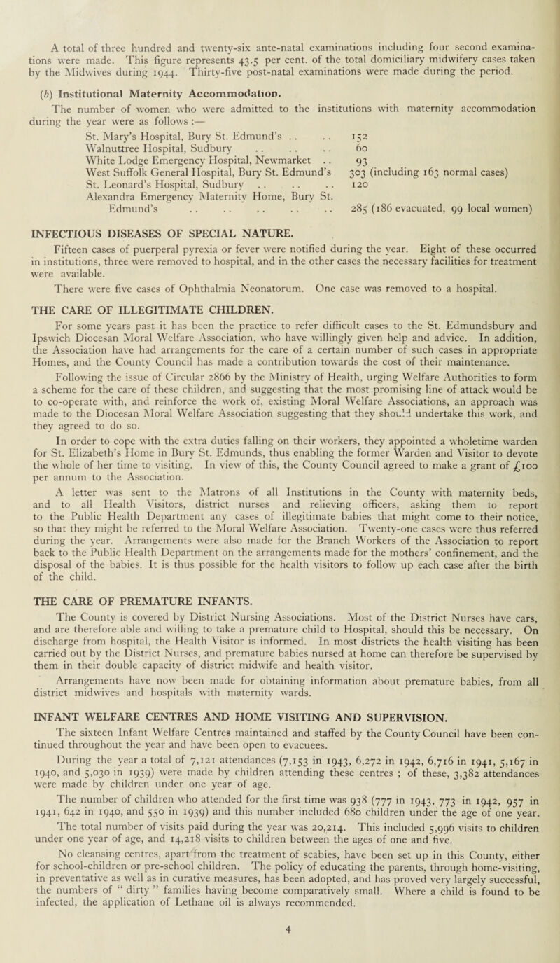 A total of three hundred and twenty-six ante-natal examinations including four second examina¬ tions were made. This figure represents 43.5 per cent, of the total domiciliary midwifery cases taken by the Midwives during 1944. Thirty-five post-natal examinations were made during the period. (b) Institutional Maternity Accommodation. The number of women who were admitted to the institutions with maternity accommodation during the year were as follows :— St. Mary’s Hospital, Bury St. Edmund’s Walnutiree Hospital, Sudbury White Lodge Emergency Hospital, Newmarket West Suffolk General Hospital, Bury St. Edmund’s St. Leonard’s Hospital, Sudbury Alexandra Emergency Maternity Home, Bury St. Edmund’s INFECTIOUS DISEASES OF SPECIAL NATURE. Fifteen cases of puerperal pyrexia or fever were notified during the year. Eight of these occurred in institutions, three were removed to hospital, and in the other cases the necessary facilities for treatment were available. There were five cases of Ophthalmia Neonatorum. One case was removed to a hospital. THE CARE OF ILLEGITIMATE CHILDREN. For some years past it has been the practice to refer difficult cases to the St. Edmundsbury and Ipswich Diocesan Moral Welfare Association, who have willingly given help and advice. In addition, the Association have had arrangements for the care of a certain number of such cases in appropriate Homes, and the County Council has made a contribution towards the cost of their maintenance. Following the issue of Circular 2866 by the Ministry of Health, urging Welfare Authorities to form a scheme for the care of these children, and suggesting that the most promising line of attack would be to co-operate with, and reinforce the work of, existing Moral Welfare Associations, an approach was made to the Diocesan Moral Welfare Association suggesting that they should undertake this work, and they agreed to do so. In order to cope with the extra duties falling on their workers, they appointed a wholetime warden for St. Elizabeth’s Home in Bury St. Edmunds, thus enabling the former Warden and Visitor to devote the whole of her time to visiting. In view of this, the County Council agreed to make a grant of £100 per annum to the Association. A letter was sent to the Matrons of all Institutions in the County with maternity beds, and to all Health Visitors, district nurses and relieving officers, asking them to report to the Public Health Department any cases of illegitimate babies that might come to their notice, so that they might be referred to the Moral Welfare Association. Twenty-one cases were thus referred during the year. Arrangements were also made for the Branch Workers of the Association to report back to the Public Health Department on the arrangements made for the mothers’ confinement, and the disposal of the babies. It is thus possible for the health visitors to follow up each case after the birth of the child. THE CARE OF PREMATURE INFANTS. The County is covered by District Nursing Associations. Most of the District Nurses have cars, and are therefore able and willing to take a premature child to Hospital, should this be necessary. On discharge from hospital, the Health Visitor is informed. In most districts the health visiting has been carried out by the District Nurses, and premature babies nursed at home can therefore be supervised by them in their double capacity of district midwife and health visitor. Arrangements have now been made for obtaining information about premature babies, from all district midwives and hospitals with maternity wards. INFANT WELFARE CENTRES AND HOME VISITING AND SUPERVISION. The sixteen Infant Welfare Centres maintained and staffed by the County Council have been con¬ tinued throughout the year and have been open to evacuees. During the year a total of 7,121 attendances (7,153 in 1943, 6,272 in 1942, 6,716 in 1941, 5,167 in 1940, and 5,030 in 1939) were made by children attending these centres ; of these, 3,382 attendances were made by children under one year of age. The number of children who attended for the first time was 938 (777 in 1943, 773 in 1942, 957 in 1941, 642 in 1940, and 550 in 1939) and this number included 680 children under the age of one year. The total number of visits paid during the year was 20,214. This included 5,996 visits to children under one year of age, and 14,218 visits to children between the ages of one and five. No cleansing centres, apart from the treatment of scabies, have been set up in this County, either for school-children or pre-school children. The policy of educating the parents, through home-visiting, in preventative as well as in curative measures, has been adopted, and has proved very largely successful, the numbers of “ dirty ” families having become comparatively small. Where a child is found to be infected, the application of Lethane oil is always recommended. 152 60 93 303 (including 163 normal cases) 120 285 (186 evacuated, 99 local women)