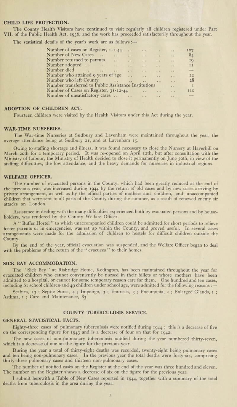 CHILD LIFE PROTECTION. The County Health Visitors have continued to visit regularly all children registered under Part VII. of the Public Health Act, 1936, and the work has proceeded satisfactorily throughout the year. The statistical details of the year’s work are as follows :— Number of cases on Register, 1-1-44 Number of New Cases Number returned to parents Number adopted Number died Number who attained 9 years of age Number who left County Number transferred to Public Assistance Institutions Number of Cases on Register, 31-12-44 Number of unsatisfactory cases ADOPTION OF CHILDREN ACT. Fourteen children were visited by the Health Visitors under this Act during the year. 84 19 11 22 28 1 no WAR TIME NURSERIES. The War-time Nurseries at Sudbury and Lavenham were maintained throughout the year, the average attendance being at Sudbury 21, and at Lavenham 15. Owing to staffing shortage and illness, it was found necessary to close the Nursery at Haverhill on March 20th for a temporary period. It was re-opened on April 12th, but after consultation with the Ministry of Labour, the Ministry of Health decided to close it permanently on June 30th, in view of the staffing difficulties, the low attendance, and the heavy demands for nurseries in industrial regions. WELFARE OFFICER. The number of evacuated persons in the County, which had been greatly reduced at the end of the previous year, was increased during 1944 by the return of old cases and by new cases arriving by private arrangement, as well as by the official parties of mothers and children, and unaccompanied children that were sent to all parts of the County during the summer, as a result of renewed enemy air attacks on London. Assistance in dealing with the many difficulties experienced both by evacuated persons and by house¬ holders, was rendered by the County Welfare Officer. A “ Buffer Hostel ” to which unaccompanied children could be admitted for short periods to relieve foster parents or in emergencies, was set up within the County, and proved useful. In several cases arrangements were made for the admission of children to hostels for difficult children outside the County. By the end of the year, official evacuation was suspended, and the Welfare Officer began to deal with the problems of the return of the “ evacuees ” to their homes. SICK BAY ACCOMMODATION. The “ Sick Bay ” at Risbridge Home, Kedington, has been maintained throughout the year for evacuated children who cannot conveniently be nursed in their billets or whose mothers have been admitted to a hospital, or cannot for some temporary reason care for them. One hundred and ten cases, including 61 school children and 49 children under school age, were admitted for the following reasons :— Scabies, 13 ; Septic Sores, 4 ; Impetigo, 3 ; Enuresis, 3 ; Pneumonia, 2 ; Enlarged Glands, 1 ; Asthma, 1 ; Care and Maintenance, 83. COUNTY TUBERCULOSIS SERVICE. GENERAL STATISTICAL FACTS. Eighty-three cases of pulmonary tuberculosis were notified during 1944 ; this is a decrease of five on the corresponding figure for 1943 and is a decrease of four on that for 1942. The new cases of non-pulmonary tuberculosis notified during the year numbered thirty-seven, which is a decrease of one on the figure for the previous year. During the year a total of thirty-eight deaths was recorded, twenty-eight being pulmonary cases and ten being non-pulmonary cases. In the previous year the total deaths were forty-six, comprising thirty-three pulmonary cases and thirteen non-pulmonary cases. The number of notified cases on the Register at the end of the year was three hundred and eleven. The number on the Register show's a decrease of six on the figure for the previous year. I submit herewith a Table of New Cases reported in 1944, together with a summary of the total deaths from tuberculosis in the area during the year.