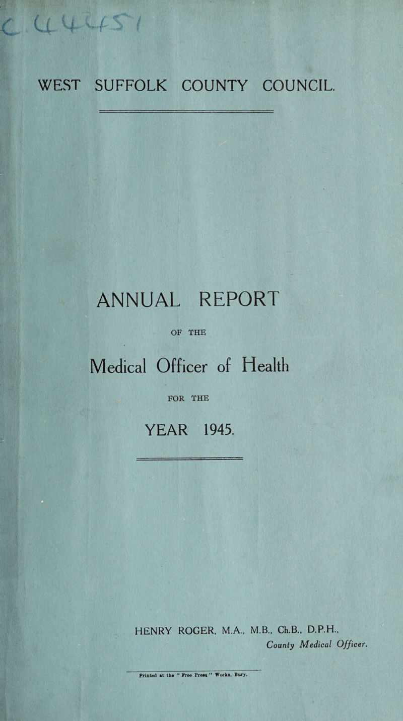 WEST SUFFOLK COUNTY COUNCIL ANNUAL REPORT OF THE Medical Officer of Health FOR THE YEAR 1945. HENRY ROGER. M.A.. M.B.. Ch.B.. D.P.H.. County Medical Officer Printed »t tbs “ Free Press ” Works, Bury.