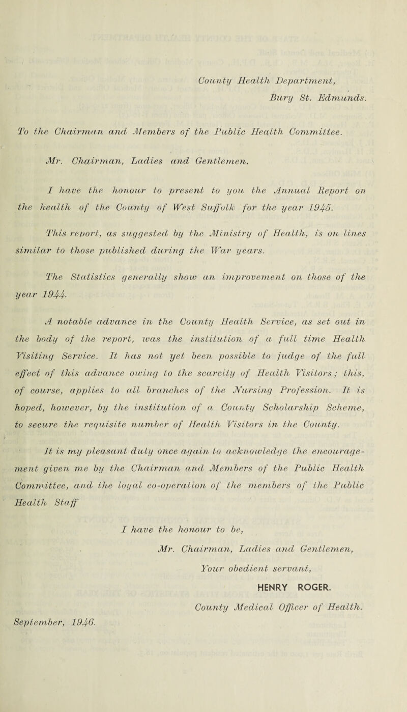 County Health Department, Bury St. Edmunds. To the Chairman and .Members of the Public Health Committee. Mr. Chairman, Ladies and Gentlemen, I have the honour to present to you the Annual Deport on the health of the County of West Suffolk for the year 19If5. This report, as suggested by the Ministry of Health, is on lines similar to those published during the War years. The Statistics generally show an improvement on those of the year 19 Iff. A notable advance in the County Health Service, as set out in the body of the report, was the institution of a full time Health Visiting Service. It has not yet been possible to judge of the full effect of this advance owing to the scarcity of Health Visitors; this, of course, applies to all branches of the Nursing Profession. It is hoped, however, by the institution of a County Scholarship Scheme, to secure the requisite number of Health Visitors in the County. It is my pleasant duty once again to acknowledge the encourage¬ ment given me by the Chairman and Members of the Public Health Committee, and the loyal co-opera,tion of the members of the Public Health Staff I have the honour to be, Mr. Chairman, Ladies and Gentlemen, Your obedient servant, HENRY ROGER. September, 194-6. County Medical Officer of Health.