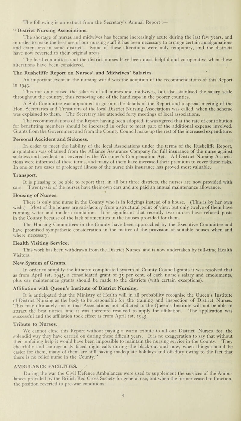 The following is an extract from the Secretary’s Annual Report :— “ District Nursing Associations. The shortage of nurses and midwives has become increasingly acute during the last few years, and in order to make the best use of our nursing staff it has been necessary to arrange certain amalgamations and extensions in some districts. Some of these alterations were only temporary, and the districts have now reverted to their original areas. The local committees and the district nurses have been most helpful and co-operative when these alterations have been considered. The Rushcliffe Report on Nurses’ and Midwives’ Salaries. An important event in the nursing world was the adoption of the recommendations of this Report in 1943. This not only raised the salaries of all nurses and midwives, but also stabilised the salary scale throughout the country, thus removing one of the handicaps in the poorer counties. A Sub-Committee was appointed to go into the details of the Report and a special meeting of the Hon. Secretaries and Treasurers of the local District Nursing Associations was called, when the scheme was explained to them. The Secretary also attended forty meetings of local associations. The recommendations of the Report having been adopted, it was agreed that the rate of contribution for benefitting members should be increased in order to meet part of the additional expense involved. Grants from the Government and from the County Council make up the rest of the increased expenditure. Personal Accident and Sickness. In order to meet the liability of the local Associations under the terms of the Rushcliffe Report, a quotation was obtained from the Alliance Assurance Company for full insurance of the nurse against sickness and accident not covered by the Workmen’s Compensation Act. All District Nursing Associa¬ tions were informed of these terms, and many of them have increased their premium to cover these risks. In one or two cases of prolonged illness of the nurse this insurance has proved most valuable. Transport. It is pleasing to be able to report that, in all but three districts, the nurses are now provided with cars. Twenty-six of the nurses have their own cars and are paid an annual maintenance allowance. J Housing of Nurses. There is only one nurse in the County who is in lodgings instead of a house. (This is by her own wish.) Most of the houses are satisfactory from a structural point of view, but only twelve of them have running water and modern sanitation. It is significant that recently two nurses have refused posts in the County because of the lack of amenities in the houses provided for them. The Housing Committees in the County have been approached by the Executive Committee and have promised sympathetic consideration in the matter of the provision of suitable houses when and where necessary. Health Visiting Service. This work has been withdrawn from the District Nurses, and is now undertaken by full-time Health Visitors. New System of Grants. In order to simplify the hitherto complicated system of County Council grants it was resolved that as from April 1st, 1945, a consolidated grant of 35 per cent, of each nurse’s salary and emoluments, plus car maintenance grants should be made to the districts (with certain exceptions). Affiliation with Queen’s Institute of District Nursing. It is anticipated that the Ministry of Health will in all probability recognise the Queen’s Institute of District Nursing as the body to be responsible for the training and inspection of District Nurses. This may ultimately mean that Associations not affiliated to the Queen’s Institute will not be able to attract the best nurses, and it was therefore resolved to apply for affiliation. The application was successful and the affiliation took effect as from April 1st, 1945. Tribute to Nurses. We cannot close this Report without paying a warm tribute to all our District Nurses for the splendid way they have carried on during these dfficult years. It is no exaggeration to say that without their unfailing help it would have been impossible to maintain the nursing service in the County. They cheerfully and courageously faced night-calls during the black-out and now, when things should be easier for them, many of them are still having inadequate holidays and off-duty owing to the fact that there is no relief nurse in the County.” AMBULANCE FACILITIES. During the war the Civil D»efence Ambulances were used to supplement the services of the Ambu¬ lances provided by the British Red Cross Society for general use, but when the former ceased to function, the position reverted to pre-war conditions.