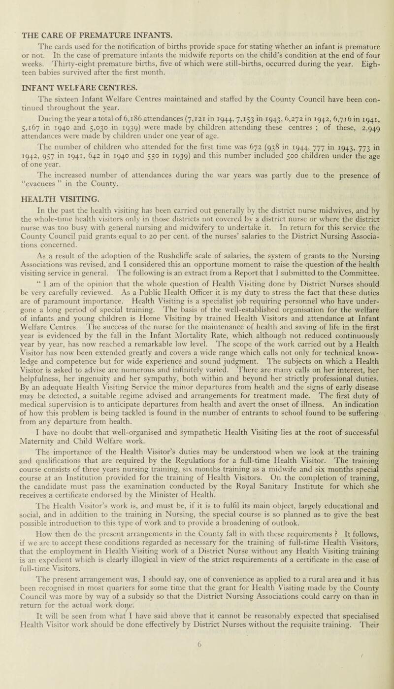 THE CARE OF PREMATURE INFANTS. The cards used for the notification of births provide space for stating whether an infant is premature or not. In the case of premature infants the midwife reports on the child’s condition at the end of four weeks. Thirty-eight premature births, five of which were still-births, occurred during the year. Eigh¬ teen babies survived after the first month. INFANT WELFARE CENTRES. The sixteen Infant Welfare Centres maintained and staffed by the County Council have been con¬ tinued throughout the year. During the year a total of 6,186 attendances (7,121 in 1944, 7,153 in 1943, 6,272 in 1942, 6,716 in 1941, 5,167 in 1940 and 5,030 in 1939) were made by children attending these centres ; of these, 2,949 attendances were made by children under one year of age. The number of children who attended for the first time was 672 (938 in 1944, 777 in 1943, 773 in 1942, 957 in 1941, 642 in 1940 and 550 in 1939) and this number included 500 children under the age of one year. The increased number of attendances during the war years was partly due to the presence of “evacuees ” in the County. HEALTH VISITING. In the past the health visiting has been carried out generally by the district nurse midwives, and by the whole-time health visitors only in those districts not covered by a district nurse or where the district nurse was too busy with general nursing and midwifery to undertake it. In return for this service the County Council paid grants equal to 20 per cent, of the nurses’ salaries to the District Nursing Associa¬ tions concerned. As a result of the adoption of the Rushcliffe scale of salaries, the system of grants to the Nursing Associations was revised, and I considered this an opportune moment to raise the question of the health visiting service in general. The following is an extract from a Report that I submitted to the Committee. “ I am of the opinion that the whole question of Health Visiting done by District Nurses should be very carefully reviewed. As a Public Health Officer it is my duty to stress the fact that these duties are of paramount importance. Health Visiting is a specialist job requiring personnel who have under¬ gone a long period of special training. The basis of the well-established organisation for the welfare of infants and young children is Home Visiting by trained Health Visitors and attendance at Infant Welfare Centres. The success of the nurse for the maintenance of health and saving of life in the first year is evidenced by the fall in the Infant Mortality Rate, which although not reduced continuously year by year, has now reached a remarkable low level. The scope of the work carried out by a Health Visitor has now been extended greatly and covers a wide range which calls not only for technical know¬ ledge and competence but for wide experience and sound judgment. The subjects on which a Health Visitor is asked to advise are numerous and infinitely varied. There are many calls on her interest, her helpfulness, her ingenuity and her sympathy, both within and beyond her strictly professional duties. By an adequate Health Visiting Service the minor departures from health and the signs of early disease may be detected, a suitable regime advised and arrangements for treatment made. The first duty of medical supervision is to anticipate departures from health and avert the onset of illness. An indication of how this problem is being tackled is found in the number of entrants to school found to be suffering from any departure from health. I have no doubt that well-organised and sympathetic Health Visiting lies at the root of successful Maternity and Child Welfare work. The importance of the Health Visitor’s duties may be understood when we look at the training and qualifications that are required by the Regulations for a full-time Health Visitor. The training course consists of three years nursing training, six months training as a midwife and six months special course at an Institution provided for the training of Health Visitors. On the completion of training, the candidate must pass the examination conducted by the Royal Sanitary Institute for which she receives a certificate endorsed by the Minister of Health. The Health Visitor’s work is, and must be, if it is to fulfil its main object, largely educational and social, and in addition to the training in Nursing, the special course is so planned as to give the best possible introduction to this type of work and to provide a broadening of outlook. How then do the present arrangements in the County fall in with these requirements ? It follows, if we are to accept these conditions regarded as necessary for the training of full-time Health Visitors, that the employment in Health Visiting work of a District Nurse without any Health Visiting training is an expedient which is clearly illogical in view of the strict requirements of a certificate in the case of full-time Visitors. The present arrangement was, I should say, one of convenience as applied to a rural area and it has been recognised in most quarters for some time that the grant for Health Visiting made by the County Council was more by way of a subsidy so that the District Nursing Associations could carry on than in return for the actual work dorje. It will be seen from what I have said above that it cannot be reasonably expected that specialised Health Visitor work should be done effectively by District Nurses without the requisite training. Their