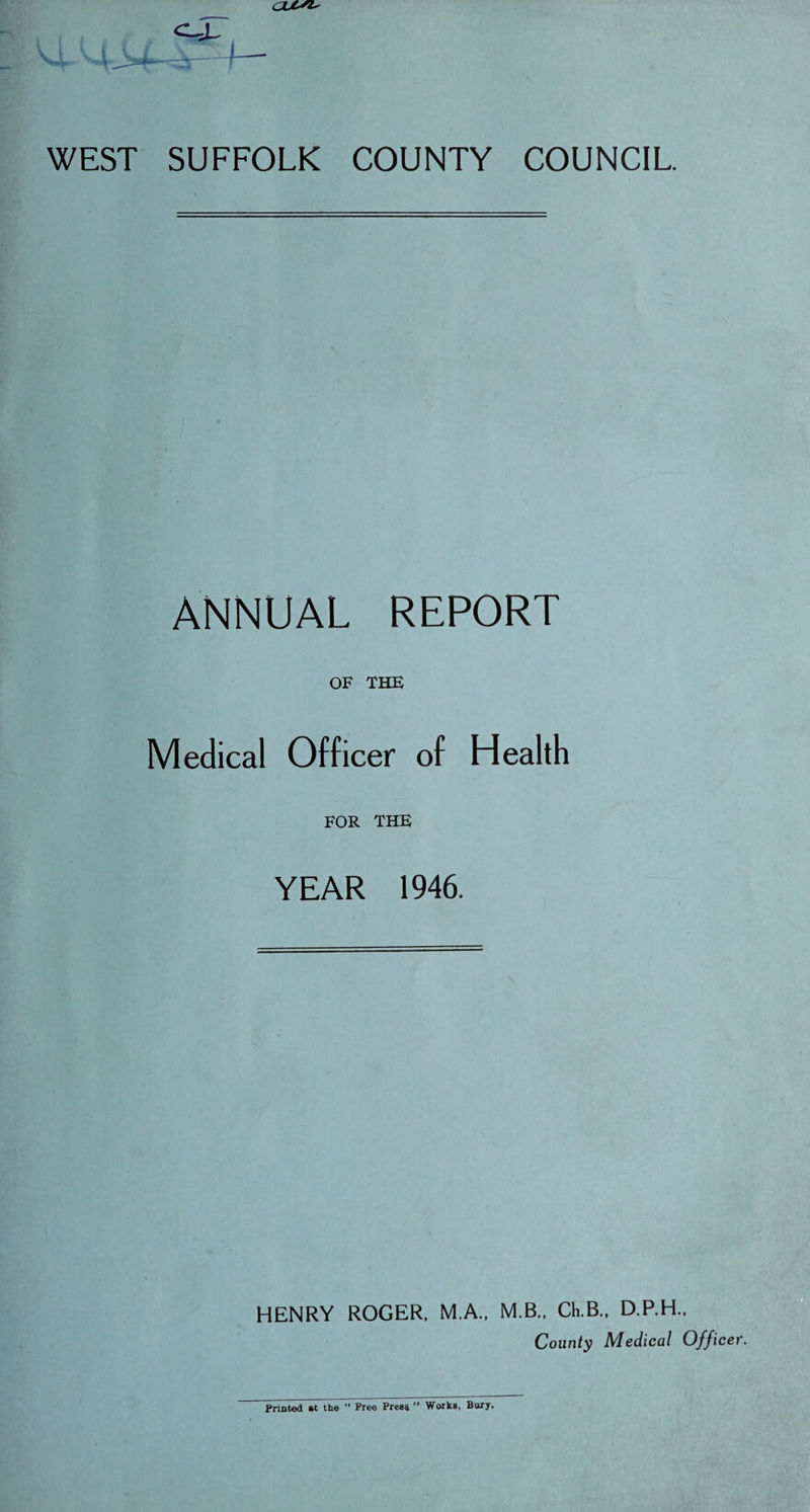 ajtsi. WEST SUFFOLK COUNTY COUNCIL ANNUAL REPORT OF THE Medical Officer of Health FOR THE YEAR 1946. HENRY ROGER. M.A., M.B.. Ch.B., D.P.H.. County Medical Officer Printed »t the  Free Press ” Works, Bury.