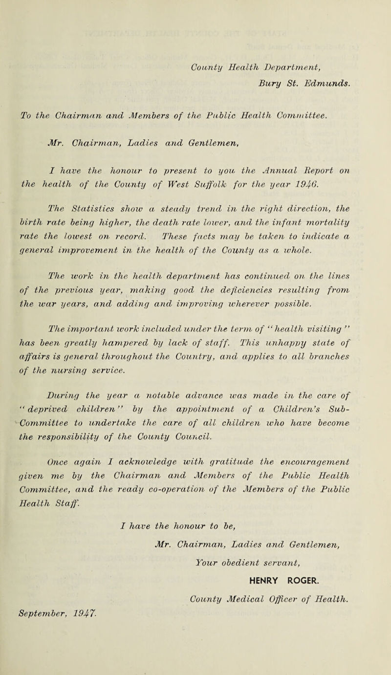 County Health Department, Bury St. Edmunds. To the Chairman and .Members of the Public Health Committee. Mr. Chairman, Ladies and Gentlemen, I have the honour to present to you the Annual Report on the health of the County of West Suffolk for the year 1940. The Statistics show a steady trend in the right direction, the birth rate being higher, the death rate lower, and the infant mortality rate the lowest on record. These facts may be taken to indicate a general improvement in the health of the County as a whole. The work in the health department has continued on the lines of the previous year, making good the deficiencies resulting from the war years, and adding and improving wherever possible. The important work included under the term of “health visiting “ has been greatly hampered by lack of staff. This unhappy state of affairs is general throughout the Country, and applies to all branches of the nursing service. During the year a notable advance was made in the care of “ deprived children ” by the appointment of a Children’s Sub- Committee to undertake the care of all children who have become the responsibility of the County Council. Once again I acknowledge with gratitude the encouragement given me by the Chairman and Mejnbers of the Public Health Committee, and the ready co-operation of the Members of the Public Health Staff. I have the honour to be, Mr. Chairman, Ladies and Gentlemen, Your obedient servant, HENRY ROGER. County Medical Officer of Health. September, 194-7■