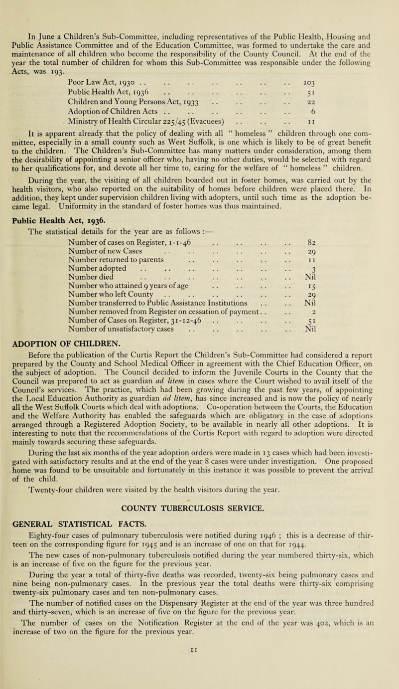 In June a Children’s Sub-Committee, including representatives of the Public Health, Housing and Public Assistance Committee and of the Education Committee, was formed to undertake the care and maintenance of all children who become the responsibility of the County Council. At the end of the year the total number of children for whom this Sub-Committee was responsible under the following Acts, was 193. Poor Law Act, 1930 .. .. .. .. .. .. .. 103 Public Health Act, 1936 .. .. .. .. .. .. 51 Children and Young Persons Act, 1933 .. .. .. .. 22 Adoption of Children Acts .. . . .. .. .. .. 6 Ministry of Health Circular 225/45 (Evacuees) .. .. .. 11 It is apparent already that the policy of dealing with all “ homeless ” children through one com¬ mittee, especially in a small county such as West Suffolk, is one which is likely to be of great benefit to the children. The Children’s Sub-Committee has many matters under consideration, among them the desirability of appointing a senior officer who, having no other duties, would be selected with regard to her qualifications for, and devote all her time to, caring for the welfare of “ homeless ” children. During the year, the visiting of all children boarded out in foster homes, was carried out by the health visitors, who also reported on the suitability of homes before children were placed there. In addition, they kept under supervision children living with adopters, until such time as the adoption be¬ came legal. Uniformity in the standard of foster homes was thus maintained. Public Health Act, 1936. The statistical details for the year are as follows :— Number of cases on Register, 1-1-46 .. .. .. .. 82 Number of new Cases . . .. .. . . .. .. 29 Number returned to parents .. .. .. .. .. n Number adopted . . .. . . .. .. .. .. 3 Number died .. .. .. .. .. .. .. Nil Number who attained 9 years of age . . .. . . .. 15 Number who left County .. .. .. .. .. .. 29 Number transferred to Public Assistance Institutions .. .. Nil Number removed from Register on cessation of payment. . . . 2 Number of Cases on Register, 31-12-46 .. .. .. .. 51 Number of unsatisfactory cases .. .. .. .. .. Nil ADOPTION OF CHILDREN. Before the publication of the Curtis Report the Children’s Sub-Committee had considered a report prepared by the County and School Medical Officer in agreement with the Chief Education Officer, on the subject of adoption. The Council decided to inform the Juvenile Courts in the County that the Council was prepared to act as guardian ad litem in cases where the Court wished to avail itself of the Council’s services. The practice, which had been growing during the past few years, of appointing the Local Education Authority as guardian ad litem, has since increased and is now the policy of nearly all the West Suffolk Courts which deal with adoptions. Co-operation between the Courts, the Education and the Welfare Authority has enabled the safeguards which are obligatory in the case of adoptions arranged through a Registered Adoption Society, to be available in nearly all other adoptions. It is interesting to note that the recommendations of the Curtis Report with regard to adoption were directed mainly towards securing these safeguards. During the last six months of the year adoption orders were made in 13 cases which had been investi¬ gated with satisfactory results and at the end of the year 8 cases were under investigation. One proposed home was found to be unsuitable and fortunately in this instance it was possible to prevent the arrival of the child. Twenty-four children were visited by the health visitors during the year. COUNTY TUBERCULOSIS SERVICE. GENERAL STATISTICAL FACTS. Eighty-four cases of pulmonary tuberculosis were notified during 1946 ; this is a decrease of thir¬ teen on the corresponding figure for 1945 and is an increase of one on that for 1944. The new cases of non-pulmonary tuberculosis notified during the year numbered thirty-six, which is an increase of five on the figure for the previous year. During the year a total of thirty-five deaths was recorded, twenty-six being pulmonary cases and nine being non-pulmonary cases. In the previous year the total deaths were thirty-six comprising twenty-six pulmonary cases and ten non-pulmonary cases. The number of notified cases on the Dispensary Register at the end of the year was three hundred and thirty-seven, which is an increase of five on the figure for the previous year. The number of cases on the Notification Register at the end of the year was 402, which is an increase of two on the figure for the previous year.