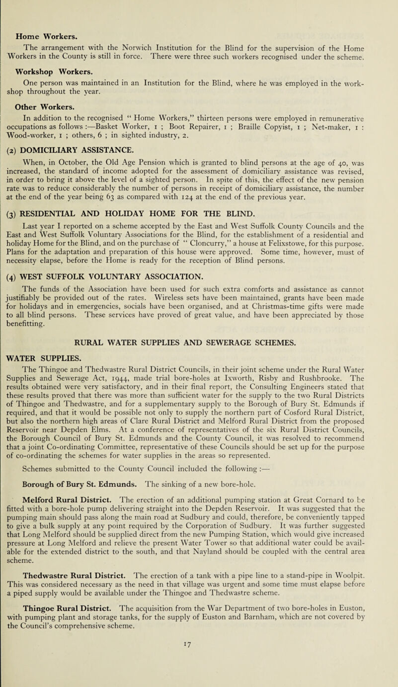 Home Workers. The arrangement with the Norwich Institution for the Blind for the supervision of the Home Workers in the County is still in force. There were three such workers recognised under the scheme. Workshop Workers. One person was maintained in an Institution for the Blind, where he was employed in the work¬ shop throughout the year. Other Workers. In addition to the recognised “ Home Workers,” thirteen persons were employed in remunerative occupations as follows :—Basket Worker, i ; Boot Repairer, i ; Braille Copyist, i ; Net-maker, i : Wood-worker, i ; others, 6 ; in sighted industry, 2. (2) DOMICILIARY ASSISTANCE. When, in October, the Old Age Pension which is granted to blind persons at the age of 40, was increased, the standard of income adopted for the assessment of domiciliary assistance was revised, in order to bring it above the level of a sighted person. In spite of this, the effect of the new pension rate was to reduce considerably the number of persons in receipt of domiciliary assistance, the number at the end of the year being 63 as compared with 124 at the end of the previous year. (3) RESIDENTIAL AND HOLIDAY HOME FOR THE BLIND. Last year I reported on a scheme accepted by the East and West Suffolk County Councils and the East and West Suffolk Voluntary Associations for the Blind, for the establishment of a residential and holiday Home for the Blind, and on the purchase of “ Cloncurry,” a house at Felixstowe, for this purpose. Plans for the adaptation and preparation of this house were approved. Some time, however, must of necessity elapse, before the Home is ready for the reception of Blind persons. (4) WEST SUFFOLK VOLUNTARY ASSOCIATION. The funds of the Association have been used for such extra comforts and assistance as cannot justifiably be provided out of the rates. Wireless sets have been maintained, grants have been made for holidays and in emergencies, socials have been organised, and at Christmas-time gifts were made to all blind persons. These services have proved of great value, and have been appreciated by those benefitting. RURAL WATER SUPPLIES AND SEWERAGE SCHEMES. WATER SUPPLIES. The Thingoe and Thedwastre Rural District Councils, in their joint scheme under the Rural Water Supplies and Sewerage Act, 1944, made trial bore-holes at Ixworth, Risby and Rushbrooke. The results obtained were very satisfactory, and in their final report, the Consulting Engineers stated that these results proved that there was more than sufficient water for the supply to the two Rural Districts of Thingoe and Thedwastre, and for a supplementary supply to the Borough of Bury St. Edmunds if required, and that it would be possible not only to supply the northern part of Cosford Rural District, but also the northern high areas of Clare Rural District and Melford Rural District from the proposed Reservoir near Depden Elms. At a conference of representatives of the six Rural District Councils, the Borough Council of Bury St. Edmunds and the County Council, it was resolved to recommend that a joint Co-ordinating Committee, representative of these Councils should be set up for the purpose of co-ordinating the schemes for water supplies in the areas so represented. Schemes submitted to the County Council included the following :—- Borough of Bury St. Edmunds. The sinking of a new bore-hole. Melford Rural District. The erection of an additional pumping station at Great Cornard to be fitted with a bore-hole pump delivering straight into the Depden Reservoir. It was suggested that the pumping main should pass along the main road at Sudbury and could, therefore, be conveniently tapped to give a bulk supply at any point required by the Corporation of Sudbury. It was further suggested that Long Melford should be supplied direct from the new Pumping Station, which would give increased pressure at Long Melford and relieve the present Water Tower so that additional water could be avail¬ able for the extended district to the south, and that Nayland should be coupled with the central area scheme. Thedwastre Rural District. The erection of a tank with a pipe line to a stand-pipe in Woolpit. This was considered necessary as the need in that village was urgent and some time must elapse before a piped supply would be available under the Thingoe and Thedwastre scheme. Thingoe Rural District. The acquisition from the War Department of two bore-holes in Euston, with pumping plant and storage tanks, for the supply of Euston and Barnham, which are not covered by the Council’s comprehensive scheme.