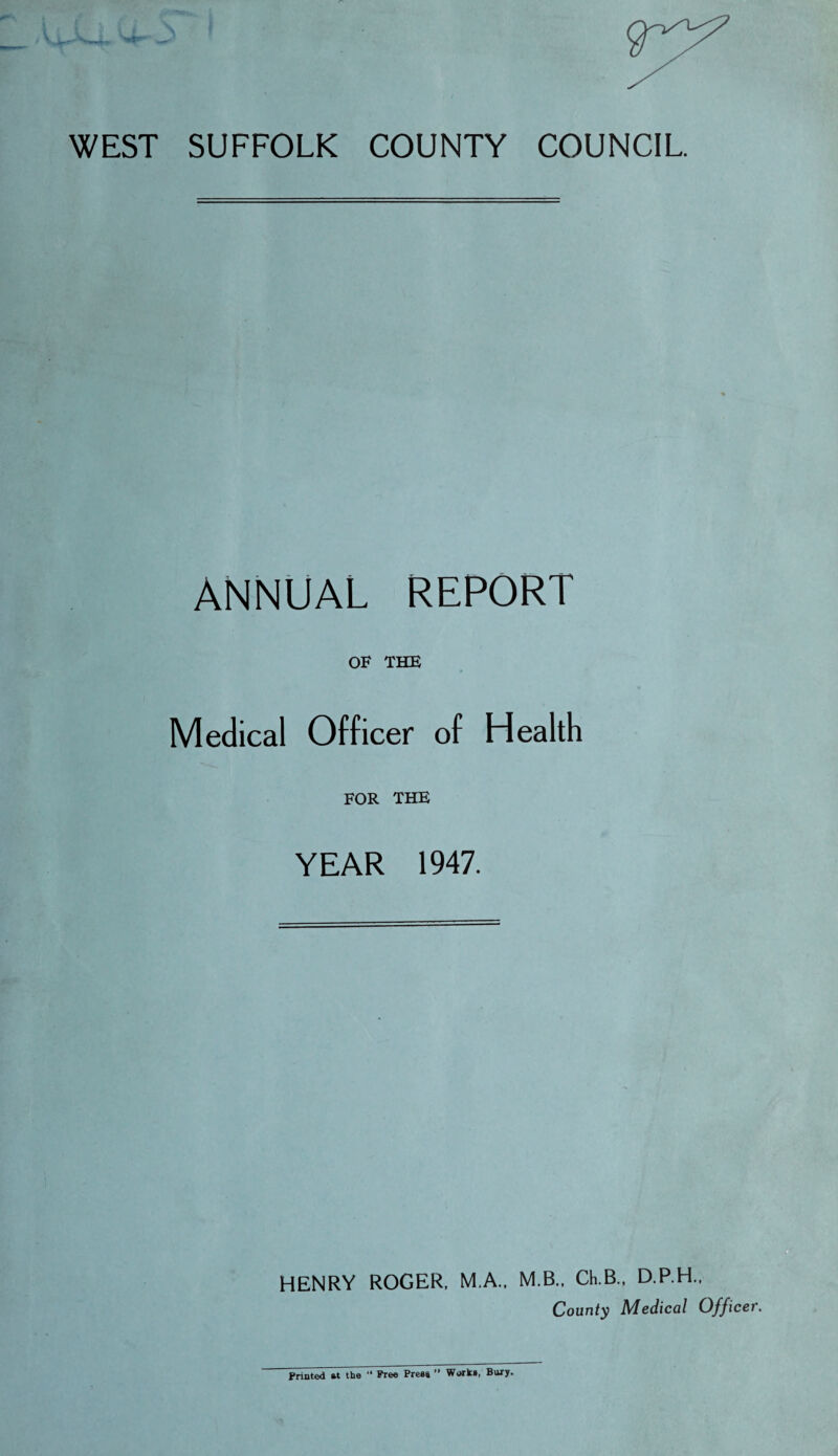 WEST SUFFOLK COUNTY COUNCIL ANNUAL REPORT OF THE Medical Officer of Health FOR THE YEAR 1947. HENRY ROGER, M.A.. M.B., Ch.B., D.P.H., County Medical Offi Printed at the “ Free Press ” Works, Bury.