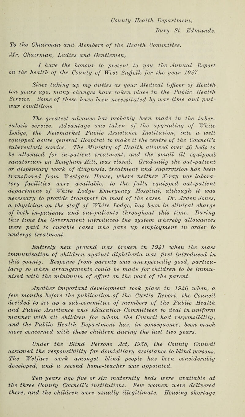 County Health Department, Bury St. Edmmids. To the Chairman and Members of the Health Committee. Mr. Chairman, Ladies and Gentlemen, 1 have the honour to present to you the Annual Report on the health of the County of West Suffolk for the year 194-7. Since taking up my duties as your Medical Officer of Health ten years ago, many changes have taken place in the Public Health Service. Some of these have been necessitated by war-time and post¬ war conditions. The greatest advance has probably been made in the tuber¬ culosis service. Advantage was taken of the upgrading of White Lodge, the Newmarket Public Assistance Institution, into a well equipped acute general Hospital to make it the centre of the Council’s tuberculosis service. The Ministry of Health allowed over 40 beds to be allocated for in-patient treatment, and the small ill equipped sanatorium, on Rougham Hill, was closed. Gradually the out-patient or dispensary work of diagnosis, treatment and supervision has been transferred from Westgate House, where neither X-ray nor labora¬ tory facilities were available, to the fully equipped out-patient department of White Lodge Emergency Hospital, although it was necessary to provide transport in most of the cases. Dr. Arden Jones, a physician on the staff of White Lodge, has been in clinical charge of both in-patients and out-patients throughout this time. During this tune the Government introduced the system whereby allowances were paid to curable cases who gave up employment in order to undergo treatment. Entirely new ground was broken in 1941 when the mass immunisation of children against diphtheria was first introduced in this county. Response from parents was unexpectedly good, particu¬ larly so when arrangements could be made for children to be immu¬ nised with the minimum of effoi't on the part of the parent. Another important development took place in 1946 when, a few months before the publication of the Curtis Report, the Council decided to set up a sub-committee of members of the Public Health and Public Assistance and, Education Committees to deal in uniform manner with all children for whom the Council had responsibility, and the Public Health Department has, in consequence, been much more concerned with these children during the last two years. Under the Blind Persons Act, 1938, the County Council assumed the responsibility for domiciliary assistance to blind persons. The Welfare work amongst blind people has been considerably developed, and a second home-teacher was appointed. Ten years ago five or six maternity beds were available at the three County Council’s institutions. Few women were delivered there, ajid the children were usually illegitimate. Housing shortage