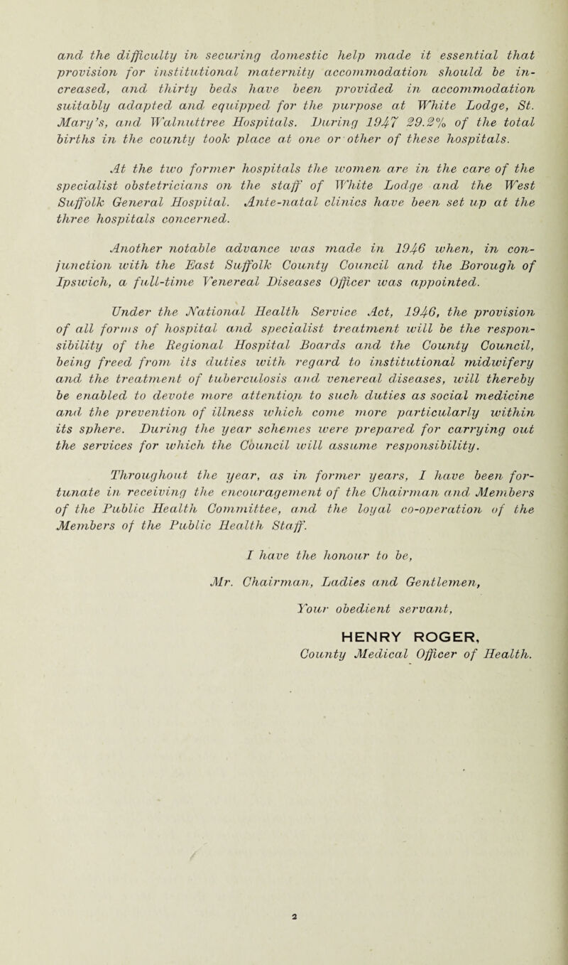 and the difficulty in securing domestic help made it essential that provision for institutional maternity accommodation should be in¬ creased, and thirty beds have been provided in accommodation suitably adapted and equipped for the purpose at White Lodge, St. Mary’s, and Walnuttree Hospitals. Luring 194-7 29.2% of the total births in the county took place at one or other of these hospitals. At the two former hospitals the women are in the care of the specialist obstetricians on the staff of White Lodge and the West Suffolk General Hospital. Ante-natal clinics have been set up at the three hospitals concerned. Another notable advance was made in 1946 when, in con¬ junction with the East Suffolk County Council and the Borough of Ipswich, a full-time Venereal Diseases Officer was appointed. Under the National Health Service Act, 1946, the provision of all forms of hospital and specialist treatment will be the respon¬ sibility of the Regional Hospital Boards and the County Council, being freed from its duties with regard to institutional midwifery and the treatment of tuberculosis and venereal diseases, will thereby be enabled to devote more attentiojn to such duties as social medicine and the prevention of illness which come more particularly within its sphere. During the year schemes were prepared for carrying out the services for which the Council will assume responsibility. Throughout the year, as in former years, I have been for¬ tunate in receiving the encouragement of the Chairman and Members of the Public Health Committee, and the loyal co-operation of the Members of the Public Health Staff. I have the honour to be, Mr. Chairman, Ladies and Gentlemen, Your obedient servant, HENRY ROGER, County Medical Officer of Health.