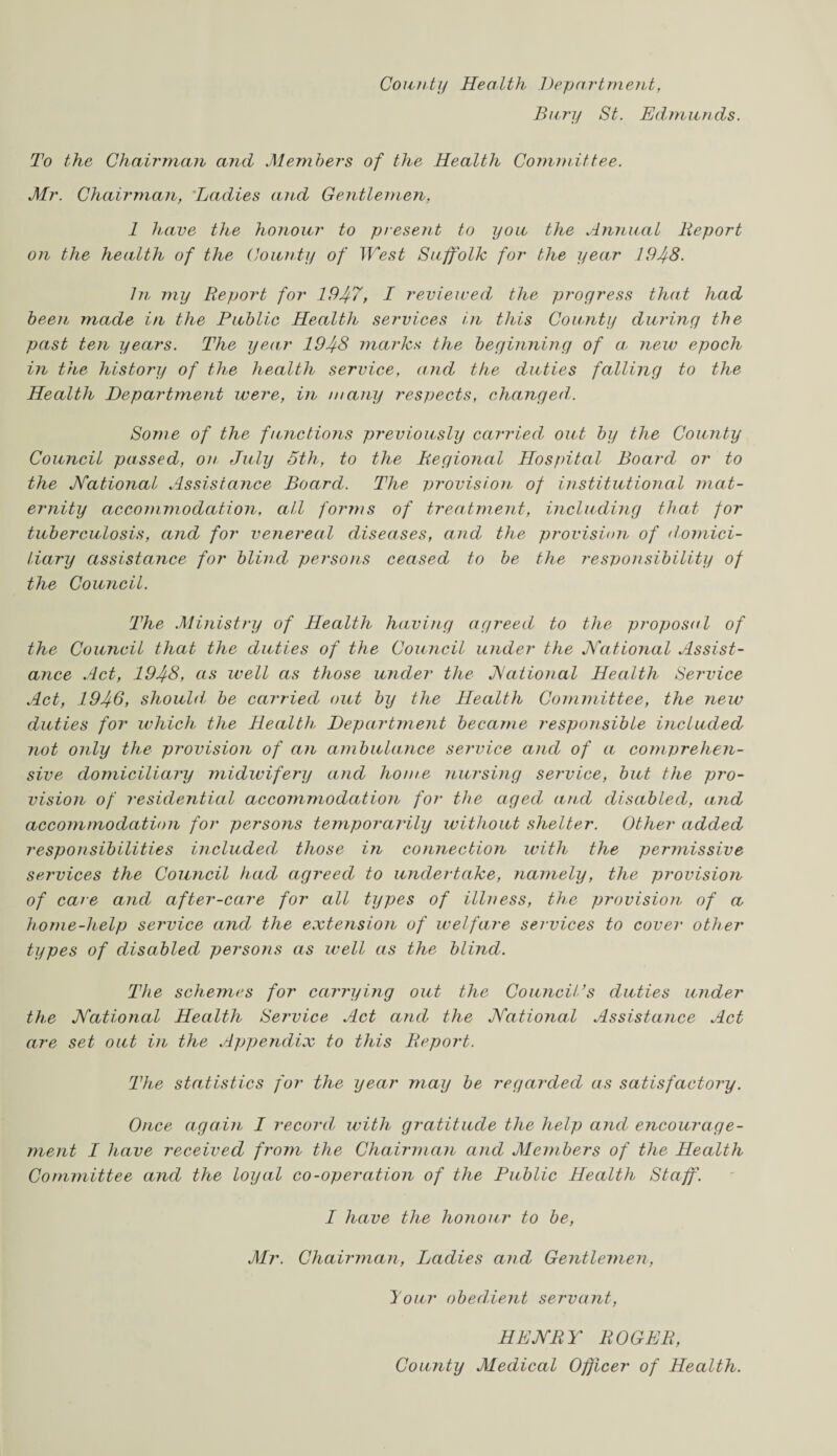 County Health Department, Bury St. Edmunds. To the Chairman and Members of the Health Committee. Mr. Chairman, Ladies and Gentlemen, 1 have the honour to present to you the Annual Report on the health of the County of West Suffolk for the year 1948. In my Report for 1947, I reviewed the progress that had been made in the Public Health services in this County during the past ten years. The year 1948 marks the beginning of a, new epoch in the history of the health service, and the duties falling to the Health Department were, in many respects, changed. Some of the functions previously carried out by the County Council passed, on July 5th, to the Regional Hospital Board or to the National Assistance Board. The provision of institutional mat¬ ernity accommodation, all forttts of treatment, including that for tuberculosis, and for venereal diseases, and the provision of domici¬ liary assistance for blind persons ceased to be the responsibility of the Council. The Ministry of Health having agreed to the proposal of the Council that the duties of the Council under the National Assist¬ ance Act, 1948, as well as those under the National Health Service Act, 1946, should be carried out by the Health Committee, the new duties for which the Health, Department became responsible included not only the provision of an ambulance service and of a comprehen¬ sive domiciliary midwifery and home nursing service, but the pro¬ vision of residential accommodation for the aged and disabled, and accommodation for persons temporarily without shelter. Other added responsibilities included those in connection with the permissive services the Council had agreed to undertake, namely, the provision of care and after-care for all types of illness, the provision of a home-help service and the extension of welfare services to cover other types of disabled persons as well as the blind. The schemes for carrying out the Council’s duties under the National Health Service Act and the National Assistance Act are set out in the Appendix to this Report. The statistics for the year may be regarded as satisfactory. Once again I record with gratitude the help and encourage¬ ment I have received from the Chairman and Members of the Health Committee and the loyal co-operation of the Public Health Staff. I have the honour to be, Mr. Chairman, Ladies and Gentlemen, lour obedient servant, HENRY ROGER, County Medical Officer of Health.