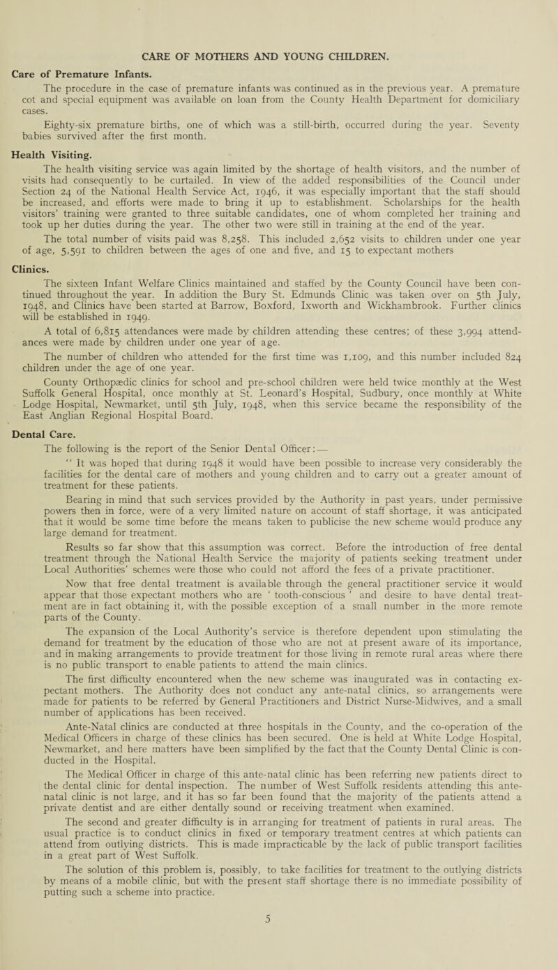 CARE OF MOTHERS AND YOUNG CHILDREN. Care of Premature Infants. The procedure in the case of premature infants was continued as in the previous year. A premature cot and special equipment was available on loan from the County Health Department for domiciliary cases. Eighty-six premature births, one of which was a still-birth, occurred during the year. Seventy babies survived after the first month. Health Visiting. The health visiting service was again limited by the shortage of health visitors, and the number of visits had consequently to be curtailed. In view of the added responsibilities of the Council under Section 24 of the National Health Service Act, 1946, it was especially important that the staff should be increased, and efforts were made to bring it up to establishment. Scholarships for the health visitors’ training were granted to three suitable candidates, one of whom completed her training and took up her duties during the year. The other two were still in training at the end of the year. The total number of visits paid was 8,258. This included 2,652 visits to children under one year of age, 5,591 to children between the ages of one and five, and 15 to expectant mothers Clinics. The sixteen Infant Welfare Clinics maintained and staffed by the County Council have been con¬ tinued throughout the year. In addition the Bury St. Edmunds Clinic was taken over on 5th July, 1948, and Clinics have been started at Barrow, Boxford, Ixworth and Wickhambrook. Further clinics will be established in 1949. A total of 6,815 attendances were made by children attending these centres; of these 3,994 attend¬ ances were made by children under one year of age. The number of children who attended for the first time was 1,109, and this number included 824 children under the age of one year. County Orthopaedic clinics for school and pre-school children were held twice monthly at the West Suffolk General Hospital, once monthly at St. Leonard’s Hospital, Sudbury, once monthly at White Lodge Hospital, Newmarket, until 5th July, 1948, when this sen-ice became the responsibility of the East Anglian Regional Hospital Board. Dental Care. The following is the report of the Senior Dental Officer: — “ It was hoped that during 1948 it would have been possible to increase very considerably the facilities for the dental care of mothers and young children and to carry out a greater amount of treatment for these patients. Bearing in mind that such services provided by the Authority in past years, under permissive powers then in force, were of a very limited nature on account of staff shortage, it was anticipated that it would be some time before the means taken to publicise the new scheme would produce any large demand for treatment. Results so far show that this assumption was correct. Before the introduction of free dental treatment through the National Health Service the majority of patients seeking treatment under Local Authorities’ schemes were those who could not afford the fees of a private practitioner. Now that free dental treatment is available through the general practitioner service it would appear that those expectant mothers who are ‘ tooth-conscious ’ and desire to have dental treat¬ ment are in fact obtaining it, with the possible exception of a small number in the more remote parts of the County. The expansion of the Local Authority’s service is therefore dependent upon stimulating the demand for treatment by the education of those who are not at present aware of its importance, and in making arrangements to provide treatment for those living in remote rural areas where there is no public transport to enable patients to attend the main clinics. The first difficulty encountered when the new scheme was inaugurated was in contacting ex¬ pectant mothers. The Authority does not conduct any ante-natal clinics, so arrangements were made for patients to be referred by General Practitioners and District Nurse-Midwives, and a small number of applications has been received. Ante-Natal clinics are conducted at three hospitals in the County, and the co-operation of the Medical Officers in charge of these clinics has been secured. One is held at White Lodge Hospital, Newmarket, and here matters have been simplified by the fact that the County Dental Clinic is con¬ ducted in the Hospital. The Medical Officer in charge of this ante-natal clinic has been referring new patients direct to the dental clinic for dental inspection. The number of West Suffolk residents attending this ante¬ natal clinic is not large, and it has so far been found that the majority of the patients attend a private dentist and are either dentally sound or receiving treatment when examined. The second and greater difficulty is in arranging for treatment of patients in rural areas. The usual practice is to conduct clinics in fixed or temporary treatment centres at which patients can attend from outlying districts. This is made impracticable by the lack of public transport facilities in a great part of West Suffolk. The solution of this problem is, possibly, to take facilities for treatment to the outlying districts by means of a mobile clinic, but with the present staff shortage there is no immediate possibility of putting such a scheme into practice.
