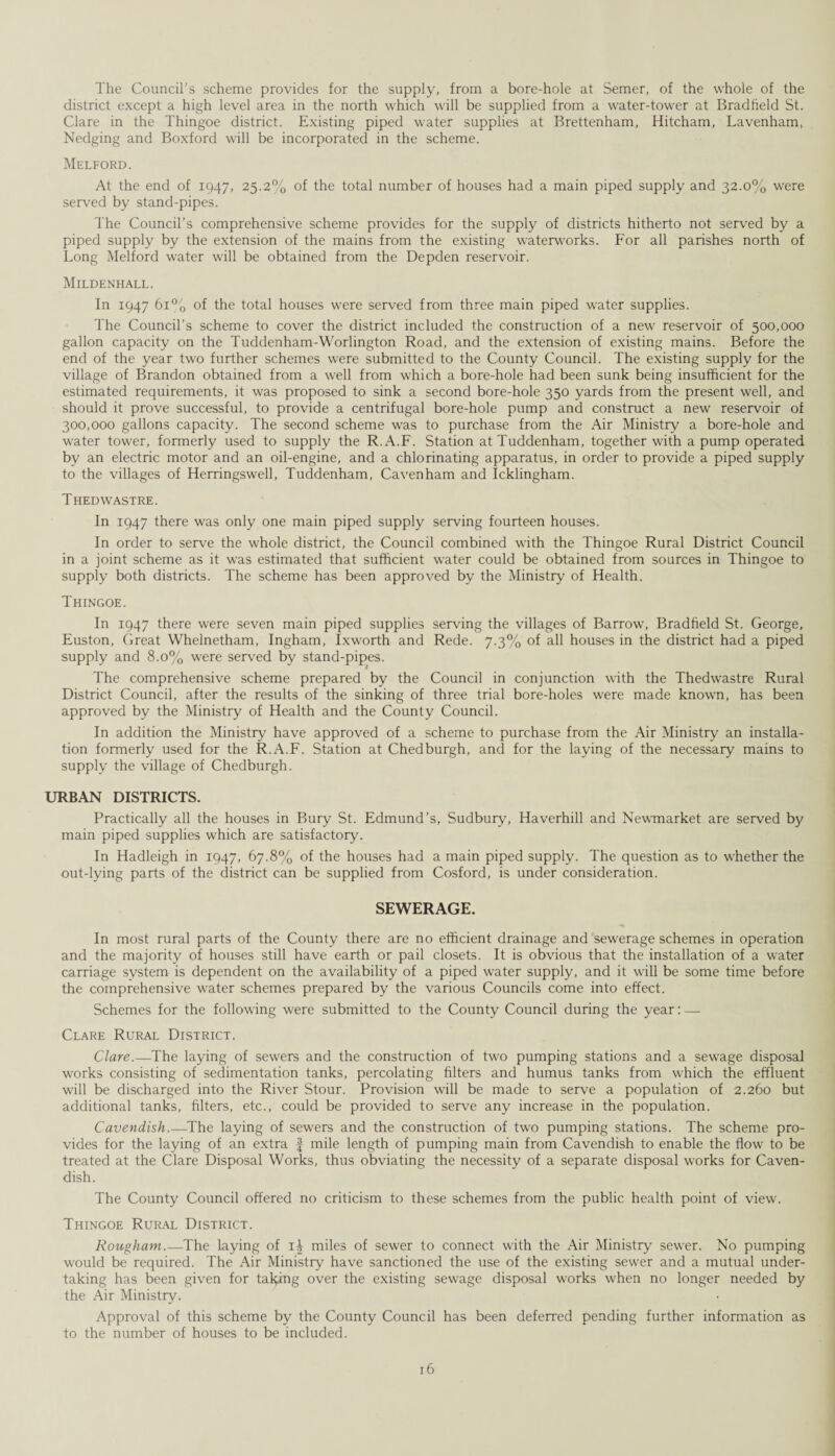 The Council's scheme provides for the supply, from a bore-hole at Semer, of the whole of the district except a high level area in the north which will be supplied from a water-tower at Bradfield St. Clare in the Thingoe district. Existing piped water supplies at Brettenham, Hitcham, Lavenham, Nedging and Boxford will be incorporated in the scheme. Melford. At the end of 1947, 25.2% of the total number of houses had a main piped supply and 32.0% were served by stand-pipes. The Council’s comprehensive scheme provides for the supply of districts hitherto not served by a piped supply by the extension of the mains from the existing waterworks. For all parishes north of Long Melford water will be obtained from the Depden reservoir. Mildenhall. In 1947 61% of the total houses were served from three main piped water supplies. The Council’s scheme to cover the district included the construction of a new reservoir of 500,000 gallon capacity on the Tuddenham-Worlington Road, and the extension of existing mains. Before the end of the year two further schemes were submitted to the County Council. The existing supply for the village of Brandon obtained from a well from which a bore-hole had been sunk being insufficient for the estimated requirements, it was proposed to sink a second bore-hole 350 yards from the present well, and should it prove successful, to provide a centrifugal bore-hole pump and construct a new reservoir of 300,000 gallons capacity. The second scheme was to purchase from the Air Ministry a bore-hole and water tower, formerly used to supply the R.A.F. Station at Tuddenham, together with a pump operated by an electric motor and an oil-engine, and a chlorinating apparatus, in order to provide a piped supply to the villages of Herringswell, Tuddenham, Cavenham and Icklingham. Thedwastre. In 1947 there was only one main piped supply serving fourteen houses. In order to serve the whole district, the Council combined with the Thingoe Rural District Council in a joint scheme as it was estimated that sufficient water could be obtained from sources in Thingoe to supply both districts. The scheme has been approved by the Ministry of Health. Thingoe. In 1947 there were seven main piped supplies serving the villages of Barrow, Bradfield St. George, Euston, Great Whelnetham, Ingham, Ixworth and Rede. 7.3% of all houses in the district had a piped supply and 8.0% were served by stand-pipes. The comprehensive scheme prepared by the Council in conjunction with the Thedwastre Rural District Council, after the results of the sinking of three trial bore-holes were made known, has been approved by the Ministry of Health and the County Council. In addition the Ministry have approved of a scheme to purchase from the Air Ministry an installa¬ tion formerly used for the R.A.F. Station at Chedburgh, and for the laying of the necessary mains to supply the village of Chedburgh. URBAN DISTRICTS. Practically all the houses in Bury St. Edmund’s, Sudbury, Haverhill and Newmarket are served by main piped supplies which are satisfactory. In Hadleigh in 1947, 67.8% of the houses had a main piped supply. The question as to whether the out-lying parts of the district can be supplied from Cosford, is under consideration. SEWERAGE. In most rural parts of the County there are no efficient drainage and sewerage schemes in operation and the majority of houses still have earth or pail closets. It is obvious that the installation of a water carriage system is dependent on the availability of a piped water supply, and it will be some time before the comprehensive water schemes prepared by the various Councils come into effect. Schemes for the following were submitted to the County Council during the year: — Clare Rural District. Clare.—The laying of sewers and the construction of two pumping stations and a sewage disposal works consisting of sedimentation tanks, percolating filters and humus tanks from which the effluent will be discharged into the River Stour. Provision will be made to serve a population of 2.260 but additional tanks, filters, etc., could be provided to serve any increase in the population. Cavendish.—The laying of sewers and the construction of two pumping stations. The scheme pro¬ vides for the laying of an extra § mile length of pumping main from Cavendish to enable the flow to be treated at the Clare Disposal Works, thus obviating the necessity of a separate disposal works for Caven¬ dish. The County Council offered no criticism to these schemes from the public health point of view. Thingoe Rural District. Rougham.—The laying of 1^ miles of sewer to connect with the Air Ministry sewer. No pumping would be required. The Air Ministry have sanctioned the use of the existing sewer and a mutual under¬ taking has been given for taking over the existing sewage disposal works when no longer needed by the Air Ministry. Approval of this scheme by the County Council has been deferred pending further information as to the number of houses to be included.