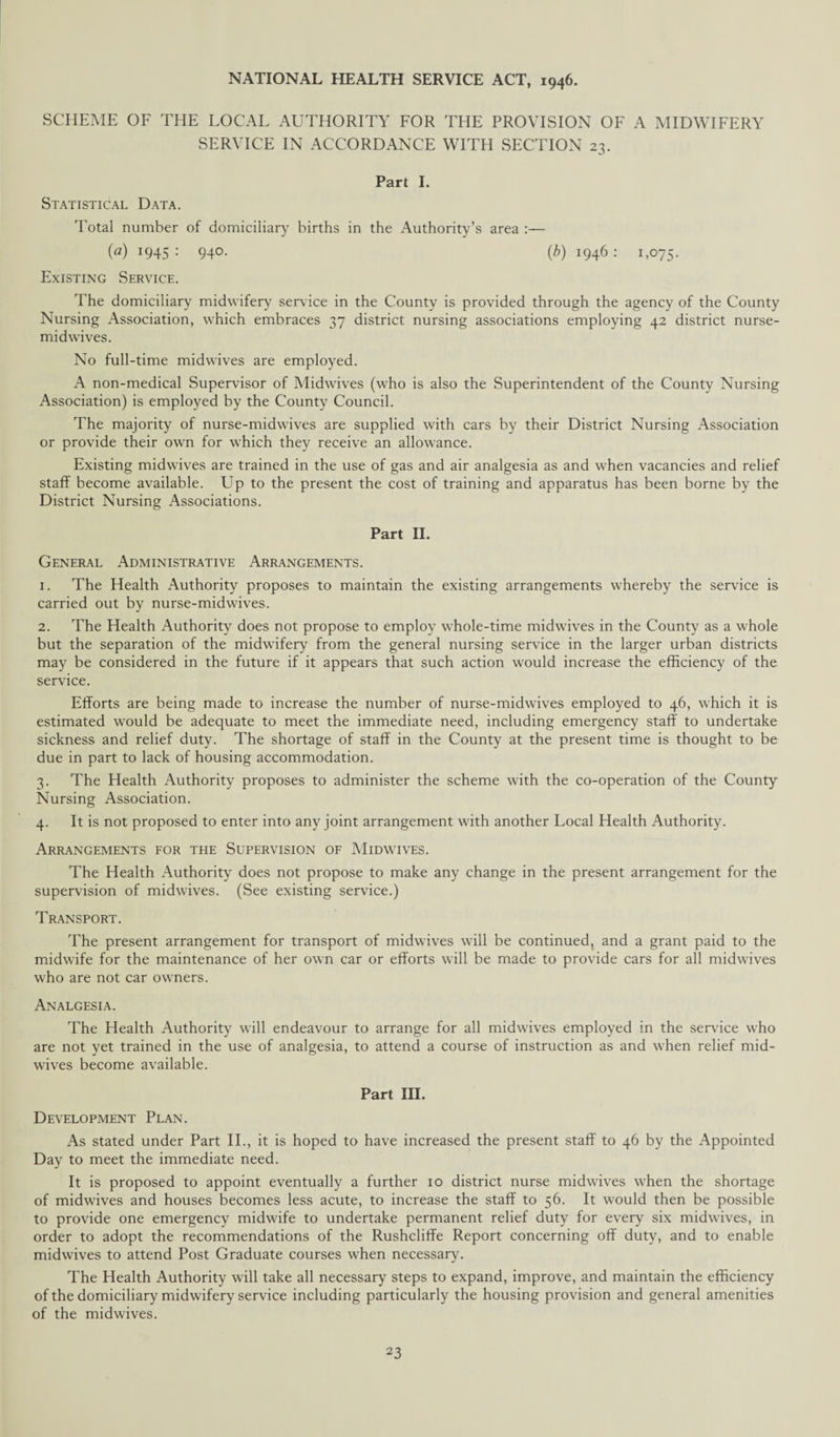 SCHEME OF THE LOCAL AUTHORITY FOR THE PROVISION OF A MIDWIFERY SERVICE IN ACCORDANCE WITH SECTION 23. Part I. Statistical Data. Total number of domiciliary births in the Authority’s area :— {a) 1945: 940. (b) 1946: 1,075. Existing Service. The domiciliary midwifery service in the County is provided through the agency of the County Nursing Association, which embraces 37 district nursing associations employing 42 district nurse- mid wives. No full-time midwives are employed. A non-medical Supervisor of Midwives (who is also the Superintendent of the County Nursing Association) is employed by the County Council. The majority of nurse-midwives are supplied with cars by their District Nursing Association or provide their own for which they receive an allowance. Existing midwives are trained in the use of gas and air analgesia as and when vacancies and relief staff become available. Up to the present the cost of training and apparatus has been borne by the District Nursing Associations. Part II. General Administrative Arrangements. 1. The Health Authority proposes to maintain the existing arrangements whereby the service is carried out by nurse-midwives. 2. The Health Authority does not propose to employ whole-time midwives in the County as a whole but the separation of the midwifery from the general nursing service in the larger urban districts may be considered in the future if it appears that such action would increase the efficiency of the service. Efforts are being made to increase the number of nurse-midwives employed to 46, which it is estimated would be adequate to meet the immediate need, including emergency staff to undertake sickness and relief duty. The shortage of staff in the County at the present time is thought to be due in part to lack of housing accommodation. 3. The Health Authority proposes to administer the scheme with the co-operation of the County Nursing Association. 4. It is not proposed to enter into any joint arrangement with another Local Health Authority. Arrangements for the Supervision of Midwives. The Health Authority does not propose to make any change in the present arrangement for the supervision of midwives. (See existing service.) Transport. The present arrangement for transport of midwives will be continued, and a grant paid to the midwife for the maintenance of her own car or efforts will be made to provide cars for all midwives who are not car owners. Analgesia. The Health Authority will endeavour to arrange for all midwives employed in the service who are not yet trained in the use of analgesia, to attend a course of instruction as and when relief mid¬ wives become available. Part III. Development Plan. As stated under Part II., it is hoped to have increased the present staff to 46 by the Appointed Day to meet the immediate need. It is proposed to appoint eventually a further 10 district nurse midwives when the shortage of midwives and houses becomes less acute, to increase the staff to 56. It would then be possible to provide one emergency midwife to undertake permanent relief duty for every six midwives, in order to adopt the recommendations of the Rushcliffe Report concerning off duty, and to enable midwives to attend Post Graduate courses when necessary. The Health Authority will take all necessary steps to expand, improve, and maintain the efficiency of the domiciliary midwifery service including particularly the housing provision and general amenities of the midwives.