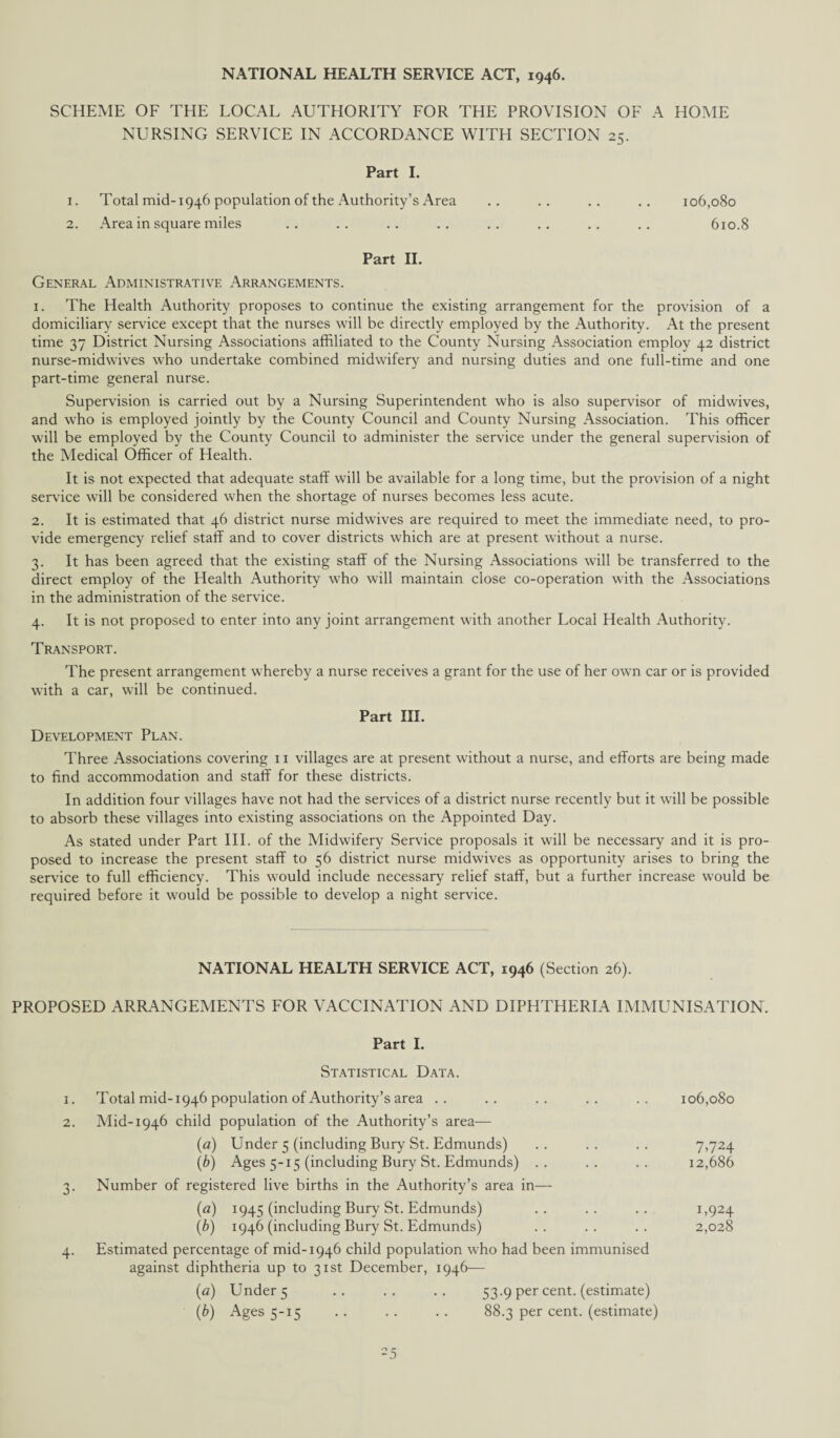 SCHEME OF THE LOCAL AUTHORITY FOR THE PROVISION OF A HOME NURSING SERVICE IN ACCORDANCE WITH SECTION 25. Part I. 1. Total mid-1946 population of the Authority’s Area .. .. .. .. 106,080 2. Area in square miles .. .. .. .. .. .. .. .. 610.8 Part II. General Administrative Arrangements. 1. The Health Authority proposes to continue the existing arrangement for the provision of a domiciliary service except that the nurses will be directly employed by the Authority. At the present time 37 District Nursing Associations affiliated to the County Nursing Association employ 42 district nurse-midwives who undertake combined midwifery and nursing duties and one full-time and one part-time general nurse. Supervision is carried out by a Nursing Superintendent who is also supervisor of midwives, and who is employed jointly by the County Council and County Nursing Association. This officer will be employed by the County Council to administer the service under the general supervision of the Medical Officer of Health. It is not expected that adequate staff will be available for a long time, but the provision of a night service will be considered when the shortage of nurses becomes less acute. 2. It is estimated that 46 district nurse midwives are required to meet the immediate need, to pro¬ vide emergency relief staff and to cover districts which are at present without a nurse. 3. It has been agreed that the existing staff of the Nursing Associations will be transferred to the direct employ of the Health Authority who will maintain close co-operation with the Associations in the administration of the service. 4. It is not proposed to enter into any joint arrangement with another Local Health Authority. Transport. The present arrangement whereby a nurse receives a grant for the use of her own car or is provided with a car, will be continued. Part III. Development Plan. Three Associations covering 11 villages are at present without a nurse, and efforts are being made to find accommodation and staff for these districts. In addition four villages have not had the services of a district nurse recently but it will be possible to absorb these villages into existing associations on the Appointed Day. As stated under Part III. of the Midwifery Service proposals it will be necessary and it is pro¬ posed to increase the present staff to 56 district nurse midwives as opportunity arises to bring the service to full efficiency. This would include necessary relief staff, but a further increase would be required before it would be possible to develop a night service. NATIONAL HEALTH SERVICE ACT, 1946 (Section 26). PROPOSED ARRANGEMENTS FOR VACCINATION AND DIPHTHERIA IMMUNISATION. Part I. Statistical Data. 1. Total mid-1946 population of Authority’s area .. 2. Mid-1946 child population of the Authority’s area— (a) Under 5 (including Bury St. Edmunds) (b) Ages 5-15 (including Bury St. Edmunds) 3. Number of registered live births in the Authority’s area in— (<z) 1945 (including Bury St. Edmunds) (b) 1946 (including Bury St. Edmunds) 4. Estimated percentage of mid-1946 child population who had been immunised against diphtheria up to 31st December, 1946— (a) Under 5 .. .. .. 53.9 per cent, (estimate) (b) Ages 5-15 .. .. . . 88.3 per cent, (estimate) 106,080 7.724 12,686 1,924 2,028