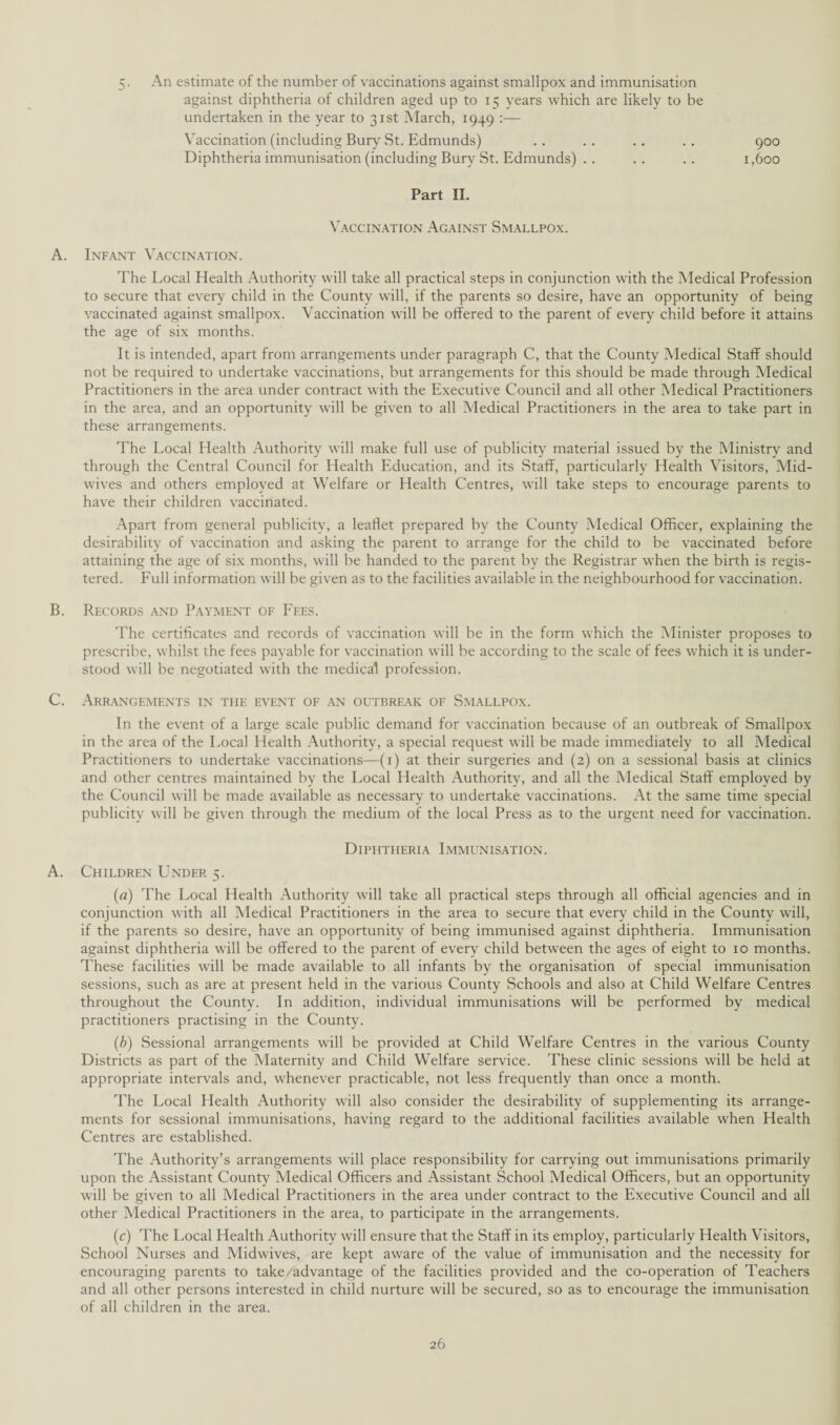 An estimate of the number of vaccinations against smallpox and immunisation against diphtheria of children aged up to 15 years which are likely to be undertaken in the year to 31st March, 1949 :— Vaccination (including Bury St. Edmunds) . . . . .. . . 900 Diphtheria immunisation (including Bury St. Edmunds) . . .. .. 1,600 Part II. Vaccination Against Smallpox. A. Infant Vaccination. The Local Health Authority will take all practical steps in conjunction with the Medical Profession to secure that every child in the County will, if the parents so desire, have an opportunity of being vaccinated against smallpox. Vaccination will be offered to the parent of every child before it attains the age of six months. It is intended, apart from arrangements under paragraph C, that the County Medical Staff should not be required to undertake vaccinations, but arrangements for this should be made through Medical Practitioners in the area under contract with the Executive Council and all other Medical Practitioners in the area, and an opportunity will be given to all Medical Practitioners in the area to take part in these arrangements. The Local Health Authority will make full use of publicity material issued by the Ministry and through the Central Council for Health Education, and its Staff, particularly Health Visitors, Mid¬ wives and others employed at Welfare or Health Centres, will take steps to encourage parents to have their children vaccinated. Apart from general publicity, a leaflet prepared by the County Medical Officer, explaining the desirability of vaccination and asking the parent to arrange for the child to be vaccinated before attaining the age of six months, will be handed to the parent by the Registrar when the birth is regis¬ tered. Full information will be given as to the facilities available in the neighbourhood for vaccination. B. Records and Payment of Fees. The certificates and records of vaccination will be in the form which the Minister proposes to prescribe, whilst the fees payable for vaccination will be according to the scale of fees which it is under¬ stood will be negotiated with the medical profession. C. Arrangements in the event of an outbreak of Smallpox. In the event of a large scale public demand for vaccination because of an outbreak of Smallpox in the area of the Local Health Authority, a special request will be made immediately to all Medical Practitioners to undertake vaccinations—(1) at their surgeries and (2) on a sessional basis at clinics and other centres maintained by the Local Health Authority, and all the Medical Staff employed by the Council will be made available as necessary to undertake vaccinations. At the same time special publicity will be given through the medium of the local Press as to the urgent need for vaccination. Diphtheria Immunisation. A. Children Under 5. (a) The Local Health Authority will take all practical steps through all official agencies and in conjunction with all Medical Practitioners in the area to secure that every child in the County will, if the parents so desire, have an opportunity of being immunised against diphtheria. Immunisation against diphtheria will be offered to the parent of every child between the ages of eight to 10 months. These facilities will be made available to all infants by the organisation of special immunisation sessions, such as are at present held in the various County Schools and also at Child Welfare Centres throughout the County. In addition, individual immunisations will be performed by medical practitioners practising in the County. (b) Sessional arrangements will be provided at Child Welfare Centres in the various County Districts as part of the Maternity and Child Welfare service. These clinic sessions will be held at appropriate intervals and, whenever practicable, not less frequently than once a month. The Local Health Authority will also consider the desirability of supplementing its arrange¬ ments for sessional immunisations, having regard to the additional facilities available when Health Centres are established. The Authority’s arrangements will place responsibility for carrying out immunisations primarily upon the Assistant County Medical Officers and Assistant School Medical Officers, but an opportunity will be given to all Medical Practitioners in the area under contract to the Executive Council and all other Medical Practitioners in the area, to participate in the arrangements. (c) The Local Health Authority will ensure that the Staff in its employ, particularly Health Visitors, School Nurses and Midwives, are kept aware of the value of immunisation and the necessity for encouraging parents to take/advantage of the facilities provided and the co-operation of Teachers and all other persons interested in child nurture will be secured, so as to encourage the immunisation of all children in the area.