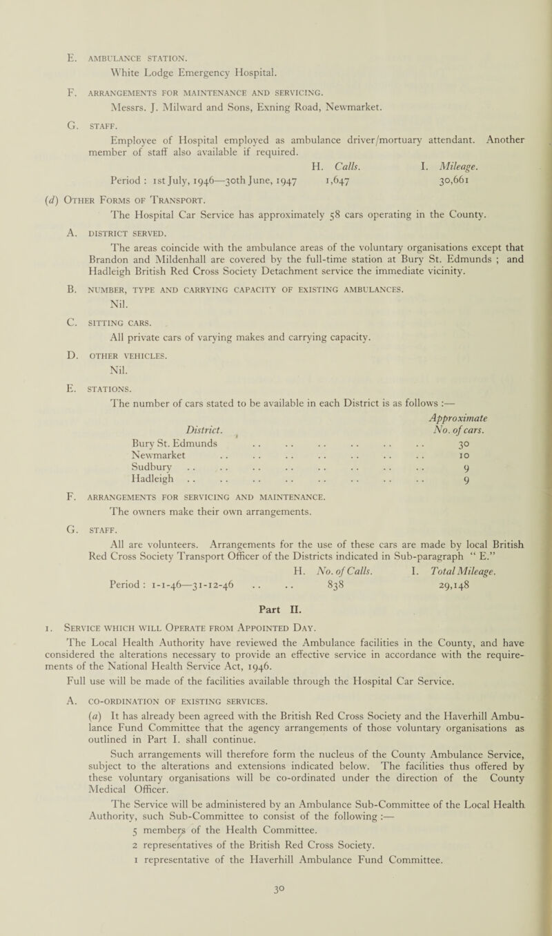 E. AMBULANCE STATION. White Lodge Emergency Hospital. F. ARRANGEMENTS FOR MAINTENANCE AND SERVICING. Messrs. J. Milward and Sons, Exning Road, Newmarket. G. STAFF. Employee of Hospital employed as ambulance driver/mortuary attendant. Another member of staff also available if required. H. Calls. I. Mileage. Period: istJuly, 1946—30thJune, 1947 1,647 30,661 (d) Other Forms of Transport. The Hospital Car Service has approximately 58 cars operating in the County. A. DISTRICT SERVED. The areas coincide with the ambulance areas of the voluntary organisations except that Brandon and Mildenhall are covered by the full-time station at Bury St. Edmunds ; and Hadleigh British Red Cross Society Detachment service the immediate vicinity. B. NUMBER, TYPE AND CARRYING CAPACITY OF EXISTING AMBULANCES. Nil. C. SITTING CARS. All private cars of varying makes and carrying capacity. D. OTHER VEHICLES. Nil. E. STATIONS. The number of cars stated to be available in each District is as follows :— Approximate District. No. of cars. Bury St. Edmunds . . .. .. . . .. .. 30 Newmarket . . . . .. .. .. .. .. 10 Sudbury .. .. .. .. .. . . .. .. 9 Hadleigh . . . . . . . . . . . . . . . . 9 F. ARRANGEMENTS FOR SERVICING AND MAINTENANCE. The owners make their own arrangements. G. STAFF. All are volunteers. Arrangements for the use of these cars are made by local British Red Cross Society Transport Officer of the Districts indicated in Sub-paragraph “ E.” H. No. of Calls. I. Total Mileage. Period: 1-1-46—31-12-46 .. .. 838 29,148 Part II. 1. Service which will Operate from Appointed Day. The Local Health Authority have reviewed the Ambulance facilities in the County, and have considered the alterations necessary to provide an effective service in accordance with the require¬ ments of the National Health Service Act, 1946. Full use will be made of the facilities available through the Hospital Car Service. A. CO-ORDINATION OF EXISTING SERVICES. (a) It has already been agreed with the British Red Cross Society and the Haverhill Ambu¬ lance Fund Committee that the agency arrangements of those voluntary organisations as outlined in Part I. shall continue. Such arrangements will therefore form the nucleus of the County Ambulance Service, subject to the alterations and extensions indicated below. The facilities thus offered by these voluntary organisations will be co-ordinated under the direction of the County Medical Officer. The Service will be administered by an Ambulance Sub-Committee of the Local Health Authority, such Sub-Committee to consist of the following :— 5 members of the Health Committee. 2 representatives of the British Red Cross Society. 1 representative of the Haverhill Ambulance Fund Committee.