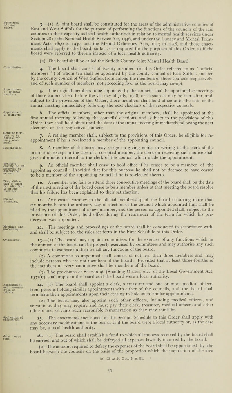 ^Formation of joint board. Constitution. Appointment of original members. Appointment of members. Retiring mem¬ bers to be eligible for re-appoint- ment. Resignations. Members ceasing to be members of appointing council Disqualifica¬ tion of mem¬ ber who fails to attend meetings. Casual vacancies. Meetings and proceedings. Committees. Appointment and remuner¬ ation of officers. Application of enactments. Joint board fund. 3. —(i) A joint board shall be constituted for the areas of the administrative counties of East and West Suffolk for the purpose of performing the functions of the councils of the said counties in their capacity as local health authorities in relation to mental health services under Section 28 of the National Health Service Act, 1946, and under the Lunacy and Mental Treat¬ ment Acts, 1890 to 1930, and the Mental Deficiency Acts, 1913 to 1938, and those enact¬ ments shall apply to the board, so far as is required for the purposes of this Order, as if the board were referred to therein instead of a local health authority. (2) The board shall be called the Suffolk County Joint Mental Health Board. 4. The board shall consist of twenty members (in this Order referred to as “ official members ” ) of whom ten shall be appointed by the county council of East Suffolk and ten by the county council of West Suffolk from among the members of those councils respectively, and of such number of members, not exceeding five, as the board may co-opt. 5. The original members to be appointed by the councils shall be appointed at meetings of those councils held before the 5th day of July, 1948, or as soon as may be thereafter, and, subject to the provisions of this Order, those members shall hold office until the date of the annual meeting immediately following the next elections of the respective councils. 6. The official members, other than the original members, shall be appointed at the first annual meeting following the councils’ elections, and, subject to the provisions of this Order, they shall hold office until the date of the annual meeting immediately following the next elections of the respective councils. 7. A retiring member shall, subject to the provisions of this Order, be eligible for re¬ appointment if he is re-elected a member of the appointing council. 8. A member of the board may resign on giving notice in writing to the clerk of the board and, except in the case of a co-opted member, the clerk on receiving such notice shall give information thereof to the clerk of the council which made the appointment. 9. An official member shall cease to hold office if he ceases to be a member of the appointing council : Provided that for this purpose he shall not be deemed to have ceased to be a member of the appointing council if he is re-elected thereto. 10. A member who fails to attend three consecutive meetings of the board shall on the date of the next meeting of the board cease to be a member unless at that meeting the board resolve that his failure has been explained to their satisfaction. 11. Any casual vacancy in the official membership of the board occurring more than six months before the ordinary day of election of the council which appointed him shall be filled by the appointment of a new member, and the person so appointed shall, subject to the provisions of this Order, hold office during the remainder of the term for which his pre¬ decessor was appointed. 12. The meetings and proceedings of the board shall be conducted in accordance with, and shall be subject to, the rules set forth in the First Schedule to this Order. 13. —(1) The board may appoint committees for the exercise of any functions which in the opinion of the board can be properly exercised by committees and may authorise any such committee to exercise on their behalf any functions of the board. (2) A committee so appointed shall consist of not less than three members and may include persons who are not members of the board : Provided that at least three-fourths of the members of every committee shall be members of the board. (3) The provisions of Section 96 (Standing Orders, etc.) of the Local Government Act, i933(e), shall apply to the board as if the board were a local authority. 14. —(1) The board shall appoint a clerk, a treasurer and one or more medical officers from persons holding similar appointments with either of the councils, and the board shall terminate their appointments upon their ceasing to hold such similar appointments. (2) The board may also appoint such other officers, including medical officers, and servants as they may require and must pay their clerk, treasurer, medical officers and other officers and servants such reasonable remuneration as they may think fit. 15. The enactments mentioned in the Second Schedule to this Order shall apply with any necessary modifications to the board, as if the board were a local authority or, as tbe case may be, a local health authority. 16. —(^ The board shall establish a fund to which all moneys received by the board shall be carried, and out of which shall be defrayed all expenses lawfully incurred by the board. (2) The amount required to defray the expenses of the board shall be apportioned by the board between the councils on the basis of the proportion which the population of the area (c) 23 & 24 Geo. 5. c. 51.