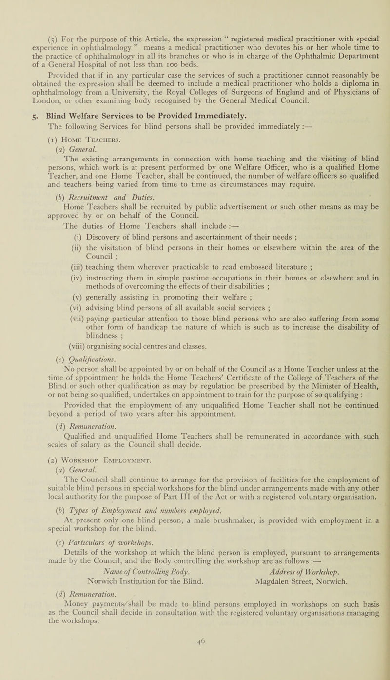 (5) For the purpose of this Article, the expression “ registered medical practitioner with special experience in ophthalmology ” means a medical practitioner who devotes his or her whole time to the practice of ophthalmology in all its branches or who is in charge of the Ophthalmic Department of a General Hospital of not less than ioo beds. Provided that if in any particular case the services of such a practitioner cannot reasonably be obtained the expression shall be deemed to include a medical practitioner who holds a diploma in ophthalmology from a University, the Royal Colleges of Surgeons of England and of Physicians of London, or other examining body recognised by the General Medical Council. 5. Blind Welfare Services to be Provided Immediately. The following Services for blind persons shall be provided immediately :— (1) Home Teachers. (a) General. The existing arrangements in connection with home teaching and the visiting of blind persons, which work is at present performed by one Welfare Officer, who is a qualified Home Teacher, and one Home Teacher, shall be continued, the number of welfare officers so qualified and teachers being varied from time to time as circumstances may require. (b) Recruitment and Duties. Home Teachers shall be recruited by public advertisement or such other means as may be approved by or on behalf of the Council. The duties of Home Teachers shall include :— (i) Discovery of blind persons and ascertainment of their needs ; (ii) the visitation of blind persons in their homes or elsewhere within the area of the Council ; (iii) teaching them wherever practicable to read embossed literature ; (iv) instructing them in simple pastime occupations in their homes or elsewhere and in methods of overcoming the effects of their disabilities ; (v) generally assisting in promoting their welfare ; (vi) advising blind persons of all available social services ; (vii) paying particular attention to those blind persons who are also suffering from some other form of handicap the nature of which is such as to increase the disability of blindness ; (viii) organising social centres and classes. (r) Qualifications. No person shall be appointed by or on behalf of the Council as a Home Teacher unless at the time of appointment he holds the Home Teachers’ Certificate of the College of Teachers of the Blind or such other qualification as may by regulation be prescribed by the Minister of Health, or not being so qualified, undertakes on appointment to train for the purpose of so qualifying : Provided that the employment of any unqualified Home Teacher shall not be continued beyond a period of two years after his appointment. (d) Remuneration. Qualified and unqualified Home Teachers shall be remunerated in accordance with such scales of salary as the Council shall decide. (2) Workshop Employment. (a) General. The Council shall continue to arrange for the provision of facilities for the employment of suitable blind persons in special workshops for the blind under arrangements made with any other local authority for the purpose of Part III of the Act or with a registered voluntary organisation. (b) Types of Employment and numbers employed. At present only one blind person, a male brushmaker, is provided with employment in a special workshop for the blind. (c) Particulars of workshops. Details of the workshop at which the blind person is employed, pursuant to arrangements made by the Council, and the Body controlling the workshop are as follows :— Name of Controlling Body. Address of Workshop. Norwich Institution for the Blind. Magdalen Street, Norwich. (d) Remuneration. Money payments/shall be made to blind persons employed in workshops on such basis as the Council shall decide in consultation with the registered voluntary organisations managing, the workshops.