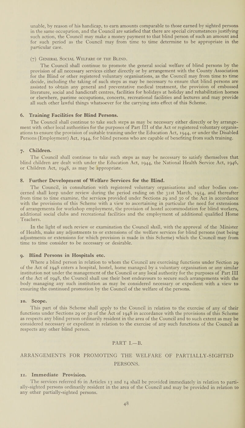 unable, by reason of his handicap, to earn amounts comparable to those earned by sighted persons in the same occupation, and the Council are satisfied that there are special circumstances justifying such action, the Council may make a money payment to that blind person of such an amount and for such period as the Council may from time to lime determine to be appropriate in the particular case. (7) General Social Welfare of the Blind. The Council shall continue to promote the general social welfare of blind persons by the provision of all necessary services either directly or by arrangement with the County Association for the Blind or other registered voluntary organisations, as the Council may from time to time decide, including the taking of such steps as may be necessary to ensure that blind persons are assisted to obtain any general and preventative medical treatment, the provision of embossed literature, social and handicraft centres, facilities for holidays at holiday and rehabilitation homes or elsewhere, pastime occupations, concerts, recreational facilities and lectures and may provide all such other lawful things whatsoever for the carrying into effect of this Scheme. 6. Training Facilities for Blind Persons. The Council shall continue to take such steps as may be necessary either directly or by arrange¬ ment with other local authorities for the purposes of Part III of the Act or registered voluntary organis¬ ations to ensure the provision of suitable training under the Education Act, 1944, or under the Disabled Persons (Employment) Act, 1944, for blind persons who are capable of benefiting from such training. 7. Children. The Council shall continue to take such steps as may be necessary to satisfy themselves that blind children are dealt with under the Education Act, 1944, the National Health Service Act, 1946, or Children Act, 1948, as may be appropriate. 8. Further Development of Welfare Services for the Blind. The Council, in consultation with registered voluntary organisations and other bodies con¬ cerned shall keep under review during the period ending on the 31st March, 1954, and thereafter from time to time examine, the services provided under Sections 29 and 30 of the Act in accordance with the provisions of this Scheme with a view to ascertaining in particular the need for extensions of arrangements for workshop employment, the provision of hostel accommodation for blind workers, additional social clubs and recreational facilities and the employment of additional qualified Home Teachers. In the light of such review or examination the Council shall, with the approval of the Minister of Health, make any adjustments to or extensions of the welfare sendees for blind persons (not being adjustments or extensions for which provision is made in this Scheme) which the Council may from time to time consider to be necessary or desirable. 9. Blind Persons in Hospitals etc. Where a blind person in relation to whom the Council are exercising functions under Section 29 of the Act of 1948 enters a hospital, hostel, home managed by a voluntary organisation or any similar institution not under the management of the Council or any local authority for the purposes of Part III of the Act of 1948, the Council shall use their best endeavours to secure such arrangements with the body managing any such institution as may be considered necessary or expedient with a view to ensuring the continued promotion by the Council of the welfare of the persons. 10. Scope. This part of this Scheme shall apply to the Council in relation to the exercise of any of their functions under Sections 29 or 30 of the Act of 1948 in accordance with the provisions of this Scheme as respects any blind person ordinarily resident in the area of the Council and to such extent as may be considered necessary or expedient in relation to the exercise of any such functions of the Council as respects any other blind person. PART I.—B. ARRANGEMENTS FOR PROMOTING THE WELFARE OF PARTIALLY-SIGHTED PERSONS. 11. Immediate Provision. The services referred to in Articles 13 and 14 shall be provided immediately in relation to parti- ally-sighted persons ordinarily resident in the area of the Council and may be provided in relation to any other partially-sighted persons.