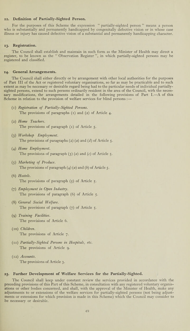12. Definition of Partially-Sighted Person. For the purposes of this Scheme the expression “ partially-sighted person ” means a person who is substantially and permanently handicapped by congenitally defective vision or in whose case illness or injury has caused defective vision of a substantial and permanently handicapping character. 13. Registration. The Council shall establish and maintain in such form as the Minister of Health may direct a register, to be known as the “ Observation Register ”, in which partially-sighted persons may be registered and classified. 14. General Arrangements. The Council shall either directly or by arrangement with other local authorities for the purposes of Part III of the Act or registered voluntary organisations, so far as may be practicable and to such extent as may be necessary or desirable regard being had to the particular needs of individual partially- sighted persons, extend to such persons ordinarily resident in the area of the Council, with the neces¬ sary modifications, the arrangements detailed in the following provisions of Part I.—A of this Scheme in relation to the provision of welfare services for blind persons (1) Registration of Partially-Sighted Persons. The provisions of paragraphs (1) and (2) of Article 4. (2) Home Teachers. The provisions of paragraph (1) of Article 5. (3) Workshop Employment. The provisions of paragraphs (2) (a) and (d) of Article 5. (4) Home Employment. The provisions of paragraph (3) (a) and (c) of Article 5. (5) Marketing of Produce. The provisions of paragraph (4) (a) and (b) of Article 5. (6) Hostels. The provisions of paragraph (5) of Article 5. (7) Employment in Open Industry. The provisions of paragraph (6) of Article 5. (8) General Social Welfare. The provisions of paragraph (7) of Article 5. (9) Training Facilities. The provisions of Article 6. (10) Children. The provisions of Article 7. (11) Partially-Sighted Persons in Hospitals, etc. The provisions of Article 9. (12) Accounts. The provisions of Article 3. 15. Further Development of Welfare Services for the Partially-Sighted. The Council shall keep under constant review the services provided in accordance with the preceding provisions of this Part of this Scheme, in consultation with any registered voluntary organis¬ ations or other bodies concerned, and shall, with the approval of the Minister of Health, make any adjustments to or extensions of the welfare services for partially-sighted persons (not being adjust¬ ments or extensions for which provision is made in this Scheme) which the Council may consider to be necessary or desirable.