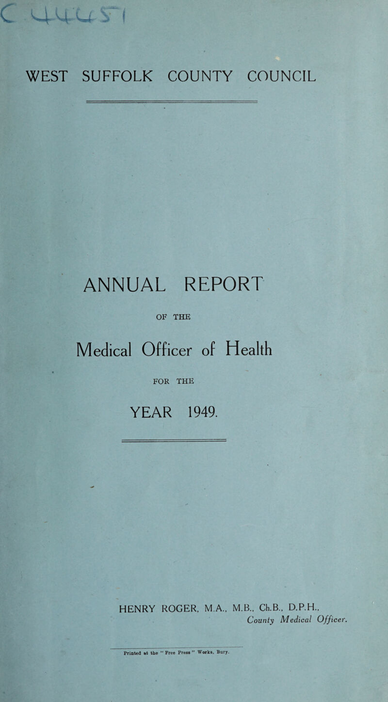 WEST SUFFOLK COUNTY COUNCIL ANNUAL REPORT OF THE Medical Officer of Health FOR THE YEAR 1949. HENRY ROGER, M.A., M.B., Ch.B., D.P.H., County Medical Officer. Printed at the “ Free Press ” Works, Bury.