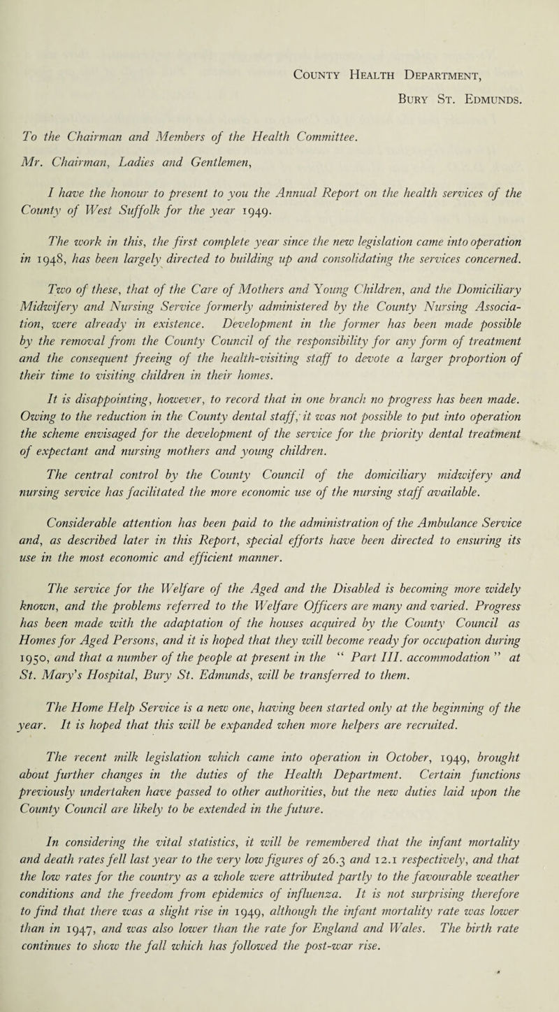 County Health Department, Bury St. Edmunds. To the Chairman and Members of the Health Committee. Mr. Chairman, Ladies and Gentlemen, I have the honour to present to you the Annual Report on the health services of the County of West Suffolk for the year 1949. The work in this, the first complete year since the new legislation came into operation in 1948, has been largely directed to building up and consolidating the services concerned. Two of these, that of the Care of Mothers and Young Children, and the Domiciliary Midwifery and Nursing Service formerly administered by the County Nursing Associa¬ tion, were already in existence. Development in the former has been made possible by the removal from the County Council of the responsibility for any form of treatment and the consequent freeing of the health-visiting staff to devote a larger proportion of their time to visiting children in their homes. It is disappointing, however, to record that in one branch no progress has been made. Owing to the reduction in the County dental staff; it was not possible to put into operation the scheme envisaged for the development of the service for the priority dental treatment of expectant and nursing mothers and young children. The central control by the County Council of the domiciliary midzcifery and nursing service has facilitated the more economic use of the nursing staff available. Considerable attention has been paid to the administration of the Ambulance Service and, as described later in this Report, special efforts have been directed to ensuring its use in the most economic and efficient manner. The service for the Welfare of the Aged and the Disabled is becoming more widely known, and the problems referred to the Welfare Officers are many and varied. Progress has been made with the adaptation of the houses acquired by the County Council as Homes for Aged Persons, and it is hoped that they zoill become ready for occupation during 1950, and that a number of the people at present in the “ Part III. accommodation  at St. Mary's Hospital, Bury St. Edmunds, will be transferred to them. The Home Help Service is a new one, having been started only at the beginning of the year. It is hoped that this will be expanded when more helpers are recruited. The recent milk legislation which came into operation in October, 1949, brought about further changes in the duties of the Health Department. Certain functions previously undertaken have passed to other authorities, but the new duties laid upon the County Council are likely to be extended in the future. In considering the vital statistics, it zoill be remembered that the infant mortality and death rates fell last year to the very low figures 0/26.3 an<^ I2-1 respectively, and that the low rates for the country as a whole were attributed partly to the favourable weather conditions and the freedom from epidemics of influenza. It is not surprising therefore to find that there was a slight rise in 1949, although the infant mortality rate was lower than in 1947, and was also lower than the rate for England and Wales. The birth rate continues to shew the fall which has followed the post-war rise.