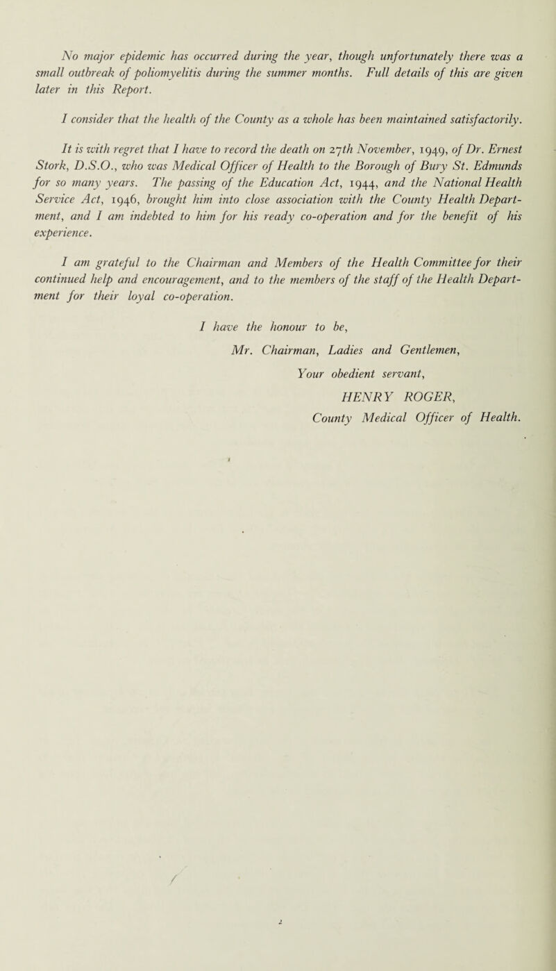 No major epidemic has occurred during the year, though unfortunately there was a small outbreak of poliomyelitis during the summer months. Full details of this are given later in this Report. I consider that the health of the County as a whole has been maintained satisfactorily. It is with regret that I have to record the death on I’jth November, 1949, of Dr. Ernest Stork, D.S.O., who was Medical Officer of Health to the Borough of Bury St. Edmunds for so many years. The passing of the Education Act, 1944, and the National Health Service Act, 1946, brought him into close association with the County Health Depart¬ ment, and I am indebted to him for his ready co-operation and for the benefit of his experience. I am grateful to the Chairman and Members of the Health Committee for their continued help and encouragement, and to the members of the staff of the Health Depart¬ ment for their loyal co-operation. I have the honour to be, Mr. Chairman, Ladies and Gentlemen, Your obedient servant, HENRY ROGER, County Medical Officer of Health.