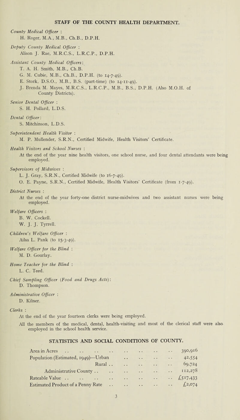 STAFF OF THE COUNTY HEALTH DEPARTMENT. County Medical Officer : H. Roger, M.A., M.B., Ch.B., D.P.H. Deputy County Medical Officer : Alison J. Rae, M.R.C.S., L.R.C.P., D.P.H. Assistant County Medical Officers: T. A. H. Smith, M.B., Ch.B. G. M. Cubie, M.B., Ch.B., D.P.H. (to 14-7-49). E. Stork, D.S.O., M.B., B.S. (part-time) (to 14-11-49). J. Brenda M. Mayes, M.R.C.S., L.R.C.P., M.B., B.S., D.P.H. (Also M.O.H. of County Districts). Senior Dental Officer : S. H. Pollard, L.D.S. Dental Officer: S. Mitchinson, L.D.S. Superintendent Health Visitor : M. P. Mullender, S.R.N., Certified Midwife, Health Visitors’ Certificate. Health Visitors and School Nurses : At the end of the year nine health visitors, one school nurse, and four dental attendants were being employed. Supervisors of Midwives : L. J. Gray, S.R.N., Certified Midwife (to 16-7-49). O. E. Payne, S.R.N., Certified Midwife, Health Visitors’ Certificate (from 1-7-49). District Nurses : At the end of the year forty-one district nurse-midwives and two assistant nurses were being employed. Welfare Officers : B. W. Cockell. W. J. J. Tyrrell. Children’s Welfare Officer : Ailsa L. Pank (to 15-3-49). Welfare Officer for the Blind : M. D. Gourlay. Home Teacher for the Blind : L. C. Teed. Chief Sampling Officer (Food and Drugs Acts): D. Thompson. Administrative Officer : D. Kilner. Clerks : At the end of the year fourteen clerks were being employed. All the members of the medical, dental, health-visiting and most of the clerical staff were also employed in the school health service. STATISTICS AND SOCIAL CONDITIONS OF COUNTY. Area in Acres . . . . . . .. . . .. • • • • 390,916 Population (Estimated, 1949)—Urban Rural . Administrative County . . Rateable Value .. Estimated Product of a Penny Rate 42.554 69,724 112,278 £517.433 £2,074