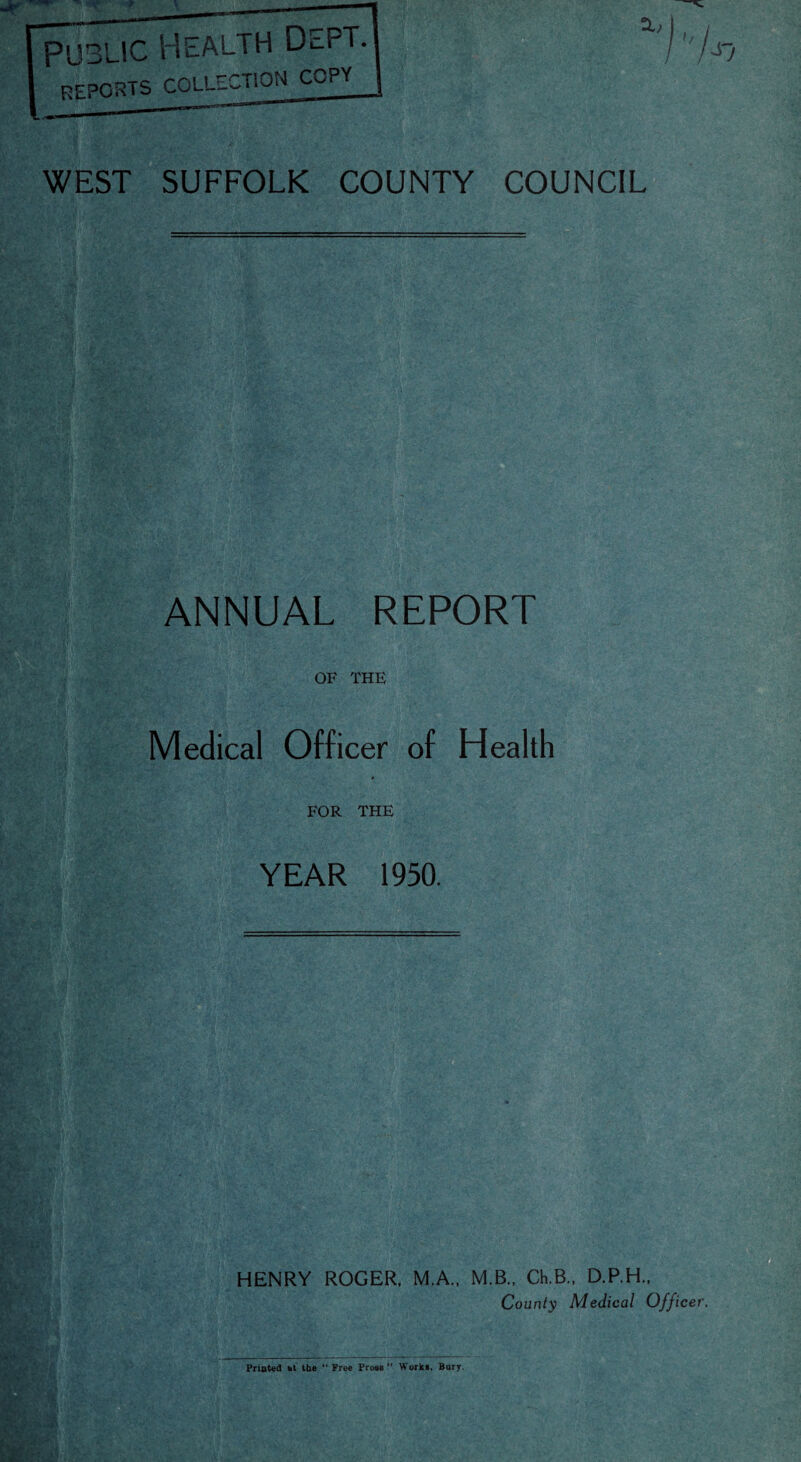 WEST SUFFOLK COUNTY COUNCIL ANNUAL REPORT OF THE Medical Officer of Health FOR THE YEAR 1950. HENRY ROGER, M.A., M.B., Ch.B., D.P.H., County Medical Officer. Printed ht the “Free Prose Work*, Bury.