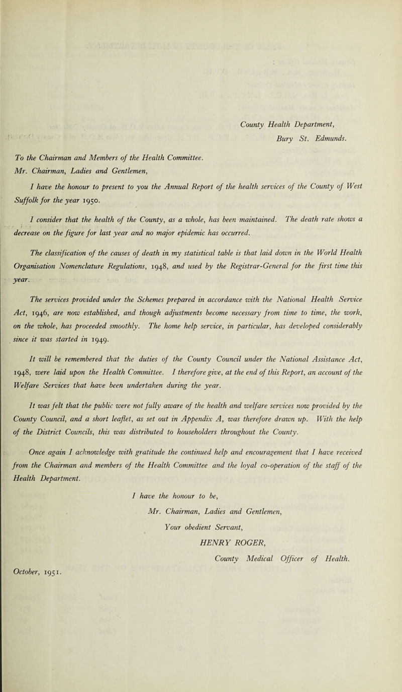 County Health Department, Bury St. Edmunds. To the Chairman and Members of the Health Committee. Air. Chairman, Ladies and Gentlemen, I have the honour to present to you the Annual Report of the health services of the County of West Suffolk for the year 1950. I consider that the health of the County, as a whole, has been maintained. The death rate shows a decrease on the figure for last year and no major epidemic has occurred. The classification of the causes of death in my statistical table is that laid down in the World Health Organisation Nomenclature Regulations, 1948, and used by the Registrar-General for the first time this year. The services provided under the Schemes prepared in accordance with the National Health Service Act, 1946, are now established, and though adjustments become necessary from time to time, the work, on the whole, has proceeded smoothly. The home help service, in particular, has developed considerably since it was started in 1949. It will be remembered that the duties of the County Council under the National Assistance Act, 1948, were laid upon the Health Committee. I therefore give, at the end of this Report, an account of the Welfare Services that have been undertaken during the year. It was felt that the public were not fully aware of the health and welfare services now provided by the County Council, and a short leaflet, as set out in Appendix A, was therefore drawn up. With the help of the District Councils, this was distributed to householders throughout the County. Once again 1 acknowledge with gratitude the continued help and encouragement that I have received from the Chairman and members of the Health Committee and the loyal co-operation of the staff of the Health Department. I have the honour to be, Mr. Chairman, Ladies and Gentlemen, Your obedient Servant, HENRY ROGER, County Medical Officer of Health. October, 1951.