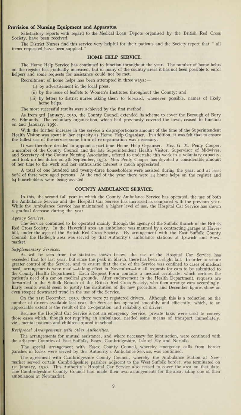 Provision of Nursing Equipment and Apparatus. Satisfactory reports with regard to the Medical Loan Depots organised by the British Red Cross Society, have been received. The District Nurses find this service very helpful for their patients and the Society report that “ all items requested have been supplied.” HOME HELP SERVICE. The Home Help Service has continued to function throughout the year. The number of home helps on the register has gradually increased, but in many of the country areas it has not been possible to enrol helpers and some requests for assistance could not be met. Recruitment of home helps has been attempted in three ways: — (i) by advertisement in the local press, (ii) by the issue of leaflets to Women's Institutes throughout the County; and (iii) by letters to distrist nurses asking them to forward, whenever possible, names of likely home helps. The most successful results were achieved by the first method. As from 3rd January, 1950, the County Council extended its scheme to cover the Borough of Bury St. Edmunds. The voluntary organisation, which had previously covered the town, ceased to function on 2nd January, 1950. With the further increase in the service a disproportionate amount of the time of the Superintendent Health Visitor was spent in her capacity as Home Help Organiser. In addition, it was felt that to ensure the fullest use of the service some form of re-organisation was necessary. It was therefore decided to appoint a part-time Home Help Organiser. Miss G. M. Penly Cooper, a member of the County Council and the late Superintendent Health Visitor, Supervisor of Midwives, and Secretary of the County Nursing Association, offered to undertake this work in a voluntary capacity, and took up her duties on 4th September, 1950. Miss Penly Cooper has devoted a considerable amount of her time to the work and her enthusiastic interest is much appreciated. A total of one hundred and twenty-three householders were assisted during the year, and at least 60% of these were aged persons. At the end of the year there were 44 home helps on the register and 64 householders were being assisted. COUNTY AMBULANCE SERVICE. In this, the second full year in which the County Ambulance Service has operated, the use of both the Ambulance Service and the Hospital Car Service has increased as compared with the previous year. While the Ambulance Service has maintained a higher level of use, the Hospital Car Service has shown a gradual decrease during the year. Agency Services. The Service continued to be operated mainly through the agency of the Suffolk Branch of the British Red Cross Society. In the Haverhill area an ambulance was manned by a contracting garage at Haver¬ hill, under the aegis of the British Red Cross Society. By arrangement with the East Suffolk County Council, the Hadleigh area was served by that Authority’s ambulance stations at Ipswich and Stow- market. Supplementary Services. As will be seen from the statistics shown below, the use of the Hospital Car Service has exceeded that for last year, but since the peak in March, there has been a slight fall. In order to secure greater control of the Service, and to ensure that the use of the Service was confined to cases of medical need, arrangements were made—taking effect in November—for all requests for cars to be submitted to the County Health Department. Each Request Form contains a medical certificate, which certifies the patient’s need of a car on medical grounds. After endorsement in the Health Department, requests are forwarded to the Suffolk Branch of the British Red Cross Society, who then arrange cars accordingly. Early results would seem to justify the institution of the new procedure, and December figures show an even steeper downward trend in the use of the Service. On the 31st December, 1950, there were 71 registered drivers. Although this is a reduction on the number of drivers available last year, the Service has operated smoothly and efficiently, which, to an appreciable extent is the result of the co-operation and reliability of drivers. Because the Hospital Car Service is not an emergency Service, private taxis were used to convey those cases which, though not requiring an ambulance, needed some means of transport immediately, viz., mental patients and children injured in school. Reciprocal Arrangements with other Authorities. The arrangements for mutual assistance, and where necessary for joint action, were continued with the adjacent Counties of East Suffolk, Essex, Cambridgeshire, Isle of Ely and Norfolk. The special arrangement with Essex County Council, whereby emergency calls from border parishes in Essex were served by this Authority’s Ambulance Service, was continued. The agreement with Cambridgeshire County Council, whereby the Ambulance Station at New¬ market served certain Cambridgeshire parishes adjacent to the West Suffolk border, was terminated on 1st January, 1950. This Authority’s Hospital Car Service also ceased to cover the area on that date. The Cambridgeshire County Council had made their own arrangements for the area, siting one of their ambulances at Newmarket.