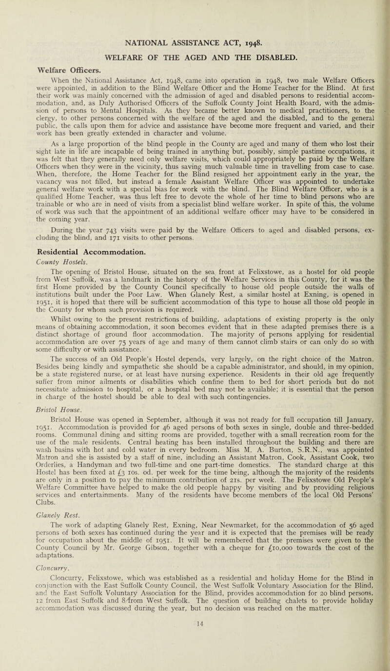NATIONAL ASSISTANCE ACT, 1948. WELFARE OF THE AGED AND THE DISABLED. Welfare Officers. When the National Assistance Act, 1948, came into operation in 1948, two male Welfare Officers were appointed, in addition to the Blind Welfare Officer and the Home Teacher for the Blind. At first their work was mainly concerned with the admission of aged and disabled persons to residential accom¬ modation, and, as Duly Authorised Officers of the Suffolk County Joint Health Board, with the admis¬ sion of persons to Mental Hospitals. As they became better known to medical practitioners, to the clergy, to other persons concerned with the welfare of the aged and the disabled, and to the general public, the calls upon them for advice and assistance have become more frequent and varied, and their work has been greatly extended in character and volume. As a large proportion of the blind people in the County are aged and many of them who lost their sight late in life are incapable of being trained in anything but, possibly, simple pastime occupations, it was felt that they generally need only welfare visits, which could appropriately be paid by the Welfare Officers when they were in the vicinity, thus saving much valuable time in travelling from case to case. When, therefore, the Home Teacher for the Blind resigned her appointment early in the year, the vacancy was not filled, but instead a female Assistant Welfare Officer was appointed to undertake general welfare work with a special bias for work with the blind. The Blind Welfare Officer, who is a qualified Home Teacher, was thus left free to devote the whole of her time to blind persons who are trainable or who are in need of visits from a specialist blind welfare worker. In spite of this, the volume of work was such that the appointment of an additional welfare officer may have to be considered in the coming year. During the year 743 visits were paid by the Welfare Officers to aged and disabled persons, ex¬ cluding the blind, and 171 visits to other persons. Residential Accommodation. County Hostels. The opening of Bristol House, situated on the sea front at Felixstowe, as a hostel for old people from West Suffolk, was a landmark in the history of the Welfare Services in this County, for it was the first Home provided by the County Council specifically to house old people outside the walls of institutions built under the Poor Law. When Glanely Rest, a similar hostel at Exning, is opened in 1951, it is hoped that there will be sufficient accommodation of this type to house all those old people in the County for whom such provision is required. Whilst owing to the present restrictions of building, adaptations of existing property is the only means of obtaining accommodation, it soon becomes evident that in these adapted premises there is a distinct shortage of ground floor accommodation. The majority of persons applying for residential accommodation are over 75 years of age and many of them cannot climb stairs or can only do so with some difficulty or with assistance. The success of an Old People’s Hostel depends, very largely, on the right choice of the Matron. Besides being kindly and sympathetic she should be a capable administrator, and should, in my opinion, be a state registered nurse, or at least have nursing experience. Residents in their old age frequently suffer from minor ailments or disabilities which confine them to bed for short periods but do not necessitate admission to hospital, or a hospital bed may not be available; it is essential that the person in charge of the hostel should be able to deal with such contingencies. Bristol House. Bristol House was opened in September, although it was not ready for full occupation till January, 1951. Accommodation is provided for 46 aged persons of both sexes in single, double and three-bedded rooms. Communal dining and sitting rooms are provided, together with a small recreation room for the use of the male residents. Central heating has been installed throughout the building and there are wash basins with hot and cold water in every bedroom. Miss M. A. Burton, S.R.N., was appointed Matron and she is assisted by a staff of nine, including an Assistant Matron, Cook, Assistant Cook, two Orderlies, a Handyman and two full-time and one part-time domestics. The standard charge at this Hostel has been fixed at £3 10s. od. per week for the time being, although the majority of the residents are only in a position to pay the minimum contribution of 21s. per week. The Felixstowe Old People’s Welfare Committee have helped to make the old people happy by visiting and by providing religious services and entertainments. Many of the residents have become members of the local Old Persons' Clubs. Glanely Rest. The work of adapting Glanely Rest, Exning, Near Newmarket, for the accommodation of 56 aged persons of both sexes has continued during the year and it is expected that the premises will be ready for occupation about the middle of 1951. It will be remembered that the premises were given to the County Council by Mr. George Gibson, together with a cheque for £10,000 towards the cost of the adaptations. Cloncurry. Cloncurry, Felixstowe, which was established as a residential and holiday Home for the Blind in conjunction with the East Suffolk County Council, the West Suffolk Voluntary Association for the Blind, and the East Suffolk Voluntary Association for the Blind, provides accommodation for 20 blind persons, 12 from East Suffolk and 8ffrom West Suffolk. The question of building chalets to provide holiday accommodation was discussed during the year, but no decision was reached on the matter.