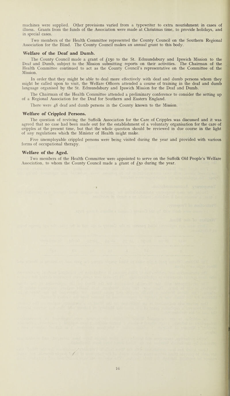 machines were supplied. Other provisions varied from a typewriter to extra nourishment in cases of illness. Grants from the funds of the Association were made at Christmas time, to provide holidays, and in special cases. Two members of the Health Committee represented the County Council on the Southern Regional Association for the Blind. The County Council makes an annual grant to this body. Welfare of the Deaf and Dumb. The County Council made a grant of £150 to the St. Edmundsbury and Ipswich Mission to the Deaf and Dumb, subject to the Mission submitting reports on their activities. The Chairman of the Health Committee continued to act as the County Council’s representative on the Committee of the Mission. In order that they might be able to deal more effectively with deaf and dumb persons whom they might be called upon to visit, the Welfare Officers attended a course of training in the deaf and dumb language organised by the St. Edmundsbury and Ipswich Mission for the Deaf and Dumb. The Chairman of the Health Committee attended a preliminary conference to consider the setting up of a Regional Association for the Deaf for Southern and Eastern England. There were 48 deaf and dumb persons in the County known to the Mission. Welfare of Crippled Persons. The question of reviving the Suffolk Association for the Care of Cripples was discussed and it was agreed that no case had been made out for the establishment of a voluntary organisation for the care of cripples at the present time, but that the whole question should be reviewed in due course in the light of any regulations which the Minister of Health might make. Five unemployable crippled persons were being visited during the year and provided with various forms of occupational therapy. Welfare of the Aged. Two members of the Health Committee were appointed to serve on the Suffolk Old People’s Welfare Association, to whom the County Council made a grant of £50 during the year.