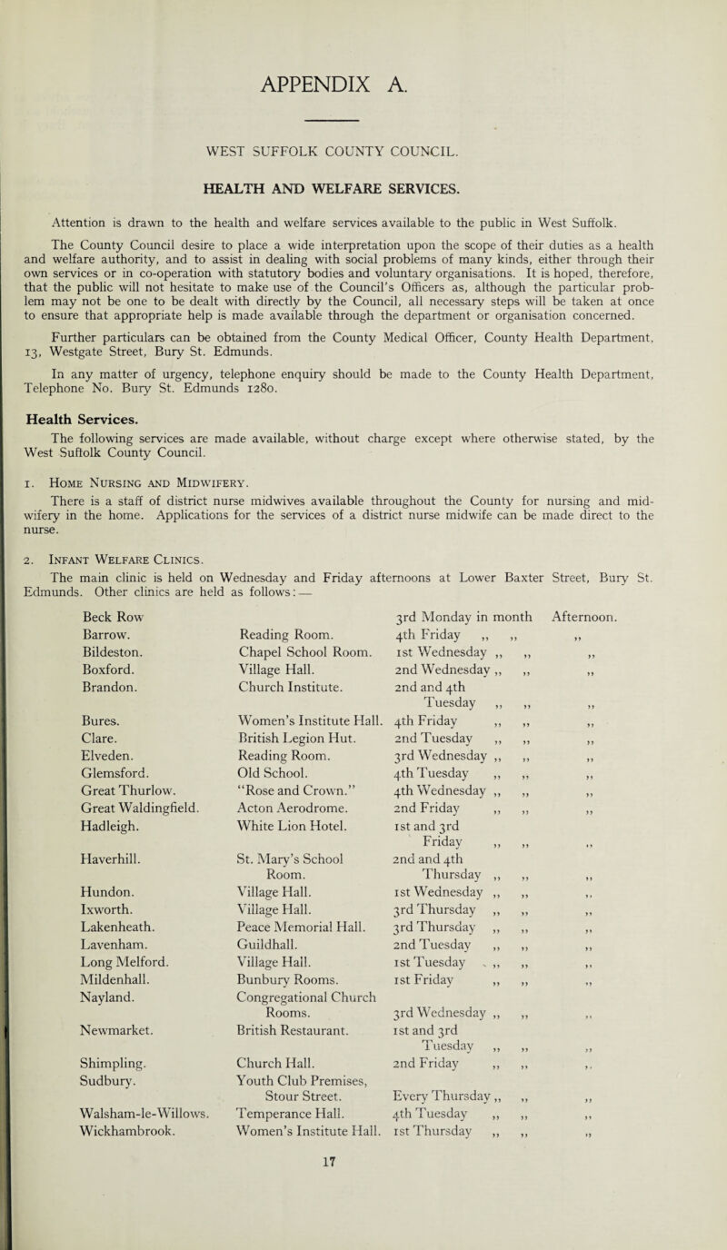 APPENDIX A. WEST SUFFOLK COUNTY COUNCIL. HEALTH AND WELFARE SERVICES. Attention is drawn to the health and welfare services available to the public in West Suffolk. The County Council desire to place a wide interpretation upon the scope of their duties as a health and welfare authority, and to assist in dealing with social problems of many kinds, either through their own services or in co-operation with statutory bodies and voluntary organisations. It is hoped, therefore, that the public will not hesitate to make use of the Council’s Officers as, although the particular prob¬ lem may not be one to be dealt with directly by the Council, all necessary steps will be taken at once to ensure that appropriate help is made available through the department or organisation concerned. Further particulars can be obtained from the County Medical Officer, County Health Department, 13, Westgate Street, Bury St. Edmunds. In any matter of urgency, telephone enquiry should be made to the County Health Department, Telephone No. Bury St. Edmunds 1280. Health Services. The following services are made available, without charge except where otherwise stated, by the West Suffolk County Council. 1. Home Nursing and Midwifery. There is a staff of district nurse midwives available throughout the County for nursing and mid¬ wifery in the home. Applications for the services of a district nurse midwife can be made direct to the nurse. 2. Infant Welfare Clinics. The main clinic is held on Wednesday and Friday afternoons at Lower Baxter Street, Bury St. Edmunds. Other clinics are held as follows: — Beck Row 3rd Monday in month Afternoon Barrow. Reading Room. 4th Friday ,, 99 99 Bildeston. Chapel School Room. 1st Wednesday ,, 99 99 Boxford. Village Hall. 2nd Wednesday ,, » 99 Brandon. Church Institute. 2nd and 4th Tuesday ,, 99 99 Bures. Women’s Institute Hall. 4th Friday ,, 99 99 Clare. British Legion Hut. 2nd Tuesday ,, 99 99 Elveden. Reading Room. 3rd Wednesday ,, j 9 99 Glemsford. Old School. 4th Tuesday ,, 99 99 Great Thurlow. “Rose and Crown.” 4th Wednesday ,, 99 99 Great Waldingfield. Acton Aerodrome. 2nd Friday ,, 99 99 Hadleigh. White Lion Hotel. 1st and 3rd Friday ,, 9 9 ,, Haverhill. St. Mary’s School 2nd and 4th Room. Thursday ,, 99 99 Hundon. Village Hall. 1 st Wednesday ,, 99 ,, Ixworth. Village Hall. 3rd Thursday ,, 99 99 Lakenheath. Peace Memorial Hall. 3rd Thursday ,, 99 99 Lavenham. Guildhall. 2nd Tuesday ,, 99 99 Long Melford. Village Hall. 1 st Tuesday .. ,, 99 99 Mildenhall. Bunbury Rooms. 1 st Friday „ 99 99 Nayland. Congregational Church Rooms. 3rd Wednesday ,, 99 y » Newmarket. British Restaurant. 1st and 3rd Tuesday „ 99 99 Shimpling. Church Hall. 2nd Friday „ 99 9 • Sudbury. Youth Club Premises, Stour Street. Every Thursday „ 99 99 Walsham-le-Willows. Temperance Hall. 4th Tuesday „ 99 99 Wickhambrook. Women’s Institute Hall. 1st Thursday ,, 9 9 99