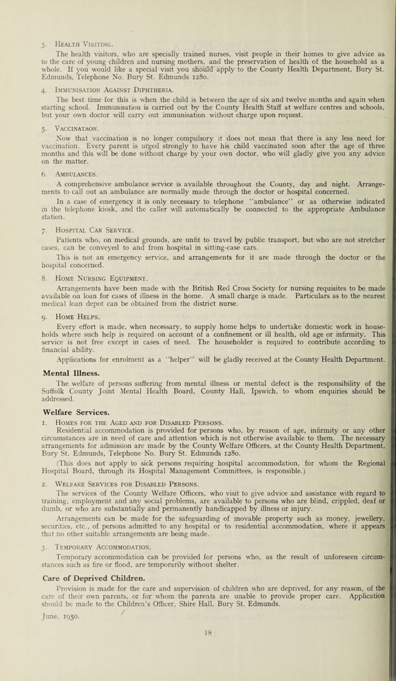3. Health Visiting. The health visitors, who are specially trained nurses, visit people in their homes to give advice as to the care of young children and nursing mothers, and the preservation of health of the household as a whole. If you would like a special visit you should apply to the County Health Department, Buiy St. Edmunds, Telephone No. Bury St. Edmunds 1280. 4. Immunisation Against Diphtheria. The best time for this is when the child is between the age of six and twelve months and again when starting school. Immunisation is carried out by the County Health Staff at welfare centres and schools, but your own doctor will carry out immunisation without charge upon request. 5. Vaccinataon. Now that vaccination is no longer compulsory it does not mean that there is any less need for vaccination. Every parent is urged strongly to have his child vaccinated soon after the age of three months and this will be done without charge by your own doctor, who will gladly give you any advice on the matter. 6. Ambulances. A comprehensive ambulance service is available throughout the County, day and night. Arrange¬ ments to call out an ambulance are normally made through the doctor or hospital concerned. In a case of emergency it is only necessary to telephone “ambulance” or as otherwise indicated in the telephone kiosk, and the caller will automatically be connected to the appropriate Ambulance station. 7. Hospital Car Service. Patients who, on medical grounds, are unfit to travel by public transport, but who are not stretcher cases, can be conveyed to and from hospital in sitting-case cars. This is not an emergency service, and arrangements for it are made through the doctor or the hospital concerned. 8. Home Nursing Equipment. .Arrangements have been made with the British Red Cross Society for nursing requisites to be made available on loan for cases of illness in the home. A small charge is made. Particulars as to the nearest medical loan depot can be obtained from the district nurse. 9. Home Helps. Every effort is made, when necessary, to supply home helps to undertake domestic work in house¬ holds where such help is required on account of a confinement or ill health, old age or infirmity. This service is not free except in cases of need. The householder is required to contribute according to financial ability. Applications for enrolment as a “helper” will be gladly received at the County Health Department. Mental Illness. The welfare of persons suffering from mental illness or mental defect is the responsibility of the Suffolk County Joint Mental Health Board, County Hall, Ipswich, to whom enquiries should be addressed. Welfare Services. 1. Homes for the Aged and for Disabled Persons. Residential accommodation is provided for persons who, by reason of age, infirmity or any other circumstances are in need of care and attention which is not otherwise available to them. The necessary arrangements for admission are made by the County Welfare Officers, at the County Health Department, Bury St. Edmunds, Telephone No. Bury St. Edmunds 1280. (This does not apply to sick persons requiring hospital accommodation, for whom the Regional Hospital Board, through its Hospital Management Committees, is responsible.) 2. Welfare Services for Disabled Persons. The services of the County Welfare Officers, who visit to give advice and assistance with regard to training, employment and any social problems, are available to persons who are blind, crippled, deaf or dumb, or who are substantially and permanently handicapped by illness or injury. Arrangements can be made for the safeguarding of movable property such as money, jewellery, securities, etc., of persons admitted to any hospital or to residential accommodation, where it appears that no other suitable arrangements are being made. 3. Temporary Accommodation. Temporary accommodation can be provided for persons who, as the result of unforeseen circum¬ stances such as fire or flood, are temporarily without shelter. Care of Deprived Children. Provision is made for the care and supervision of children who are deprived, for any reason, of the care of their own parents, or for whom the parents are unable to provide proper care. Application should be made to the Children’s Officer, Shire Hall, Bury St. Edmunds. June, 1950.