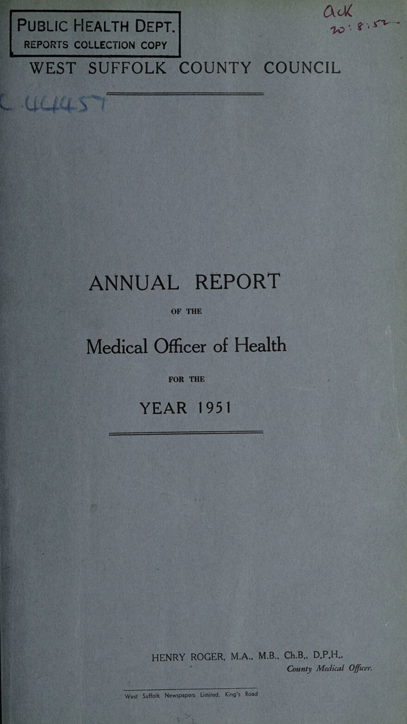 Public Health Dept. REPORTS COLLECTION COPY VC '• * ‘ WEST SUFFOLK COUNTY COUNCIL ANNUAL REPORT OF THE Medical Officer of Health FOR THE YEAR 1951 HENRY ROGER, M.A., M.B., Ch.B., D.P.H., County Medical Officer. West Suffolk Newspapers Limited, King's Road