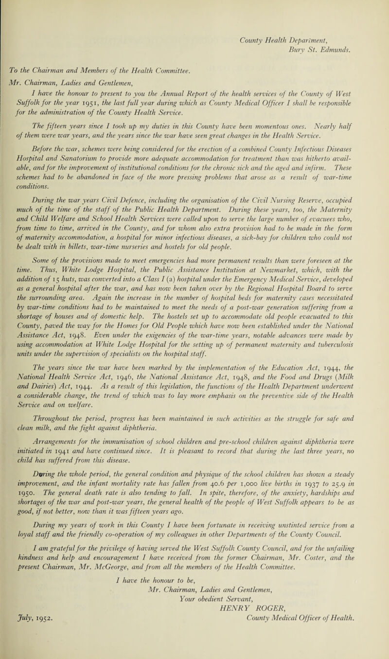 County Health Department, Bury St. Edmunds. To the Chairman and Members of the Health Committee. Mr. Chairman, Ladies and Gentlemen, I have the honour to present to you the Annual Report of the health services of the County of West Suffolk for the year 1951, the last full year during which as County Medical Officer I shall be responsible for the administration of the County Health Service. The fifteen years since I took up my duties in this County have been momentous ones. Nearly half of them were war years, and the years since the war have seen great changes in the Health Service. Before the war, schemes were being considered for the erection of a combined County Infectious Diseases Hospital and Sanatorium to provide more adequate accommodation for treatment than was hitherto avail¬ able, and for the improvement of institutional conditions for the chronic sick and the aged and infirm. These schemes had to be abandoned in face of the more pressing problems that arose as a result of war-time conditions. During the war years Civil Defence, including the organisation of the Civil Nursing Reserve, occupied much of the time of the staff of the Public Health Department. During these years, too, the Maternity and Child Welfare and School Health Services were called upon to serve the large number of evacuees who, from time to time, arrived in the County, and for whom also extra provision had to be made in the form of maternity accommodation, a hospital for minor infectious diseases, a sick-bay for children who could not be dealt with in billets, war-time nurseries and hostels for old people. Sortie of the provisions made to meet emergencies had more permanent results than were foreseen at the time. Thus, White Lodge Hospital, the Public Assistance Institution at Newmarket, which, with the addition of 15 huts, was converted into a Class I (a) hospital under the Emergency Medical Service, developed as a general hospital after the war, and has now been taken over by the Regional Hospital Board to serve the surrounding area. Again the increase in the number of hospital beds for maternity cases necessitated by war-time conditions had to be maintained to meet the needs of a post-war generation suffering from a shortage of houses and of domestic help. The hostels set up to accommodate old people evacuated to this County, paved the way for the Homes for Old People which have now been established under the National Assistance Act, 1948. Even under the exigencies of the war-time years, notable advances were made by using accommodation at White Lodge Hospital for the setting up of permanent maternity and tuberculosis units under the supervision of specialists on the hospital staff. The years since the war have been marked by the implementation of the Education Act, 1944, the National Health Service Act, 1946, the National Assistance Act, 1948, and the Food and Drugs (Milk and Dairies) Act, 1944. As a result of this legislation, the functions of the Health Department underwent a considerable change, the trend of which was to lay more emphasis on the preventive side of the Health Service and on welfare. Throughout the period, progress has been maintained in such activities as the struggle for safe and clean milk, and the fight against diphtheria. Arrangements for the immunisation of school children and pre-school children against diphtheria were initiated in 1941 and have continued since. It is pleasant to record that during the last three years, no child has suffered from this disease. During the whole period, the general condition and physique of the school children has shown a steady improvement, and the infant mortality rate has fallen from 40.6 per 1,000 live births in 1937 to 25.9 in 1950. The general death rate is also tending to fall. In spite, therefore, of the anxiety, hardships and shortages of the war and post-war years, the general health of the people of West Suffolk appears to be as good, if not better, now than it was fifteen years ago. During my years of work in this County I have been fortunate in receiving unstinted service from a loyal staff and the friendly co-operation of my colleagues in other Departments of the County Council. I am grateful for the privilege of having served the West Suffolk County Council, and for the unfailing kindness and help and encouragement 1 have received from the former Chairman, Mr. Coster, and the present Chairman, Mr. McGeorge, and from all the members of the Health Committee. I have the honour to be, Mr. Chairman, Ladies and Gentlemen, Your obedient Servant, HENRY ROGER, County Medical Officer of Health. July, 1952.