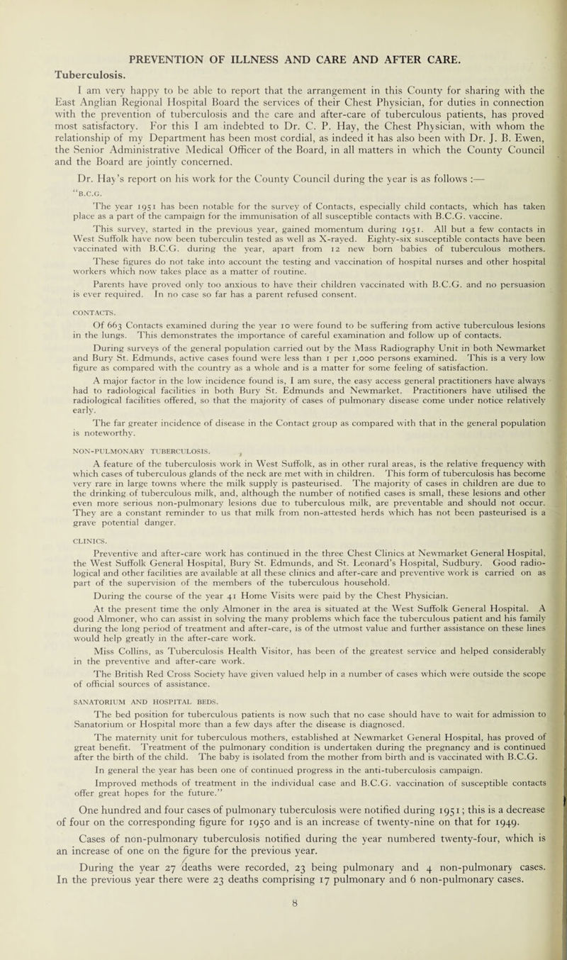 PREVENTION OF ILLNESS AND CARE AND AFTER CARE. Tuberculosis. I am very happy to be able to report that the arrangement in this County for sharing with the East Anglian Regional Hospital Board the services of their Chest Physician, for duties in connection with the prevention of tuberculosis and the care and after-care of tuberculous patients, has proved most satisfactory. For this I am indebted to Dr. C. P. Hay, the Chest Physician, with whom the relationship of my Department has been most cordial, as indeed it has also been with Dr. J. B. Ewen, the Senior Administrative Medical Officer of the Board, in all matters in which the County Council and the Board are jointly concerned. Dr. Play’s report on his work for the County Council during the year is as follows :— “b.c.g. The year 1951 has been notable for the survey of Contacts, especially child contacts, which has taken place as a part of the campaign for the immunisation of all susceptible contacts with B.C.G. vaccine. This survey, started in the previous year, gained momentum during 1951. All but a few contacts in West Suffolk have now been tuberculin tested as well as X-rayed. Eighty-six susceptible contacts have been vaccinated with B.C.G. during the year, apart from 12 new born babies of tuberculous mothers. These figures do not take into account the testing and vaccination of hospital nurses and other hospital workers which now takes place as a matter of routine. Parents have proved only too anxious to have their children vaccinated with B.C.G. and no persuasion is ever required. In no case so far has a parent refused consent. CONTACTS. Of 663 Contacts examined during the year 10 were found to be suffering from active tuberculous lesions in the lungs. This demonstrates the importance of careful examination and follow up of contacts. During surveys of the general population carried out by the Mass Radiography Unit in both Newmarket and Bury St. Edmunds, active cases found were less than 1 per 1,000 persons examined. This is a very low figure as compared with the country as a whole and is a matter for some feeling of satisfaction. A major factor in the low incidence found is, I am sure, the easy access general practitioners have always had to radiological facilities in both Bury St. Edmunds and Newmarket. Practitioners have utilised the radiological facilities offered, so that the majority of cases of pulmonary disease come under notice relatively early. The far greater incidence of disease in the Contact group as compared with that in the general population is noteworthy. NON-PULMONARY TUBERCULOSIS. f A feature of the tuberculosis work in West Suffolk, as in other rural areas, is the relative frequency with which cases of tuberculous glands of the neck are met with in children. This form of tuberculosis has become very rare in large towns where the milk supply is pasteurised. The majority of cases in children are due to the drinking of tuberculous milk, and, although the number of notified cases is small, these lesions and other even more serious non-pulmonary lesions due to tuberculous milk, are preventable and should not occur. They are a constant reminder to us that milk from non-attested herds which has not been pasteurised is a grave potential danger. CLINICS. Preventive and after-care work has continued in the three Chest Clinics at Newmarket General Hospital, the West Suffolk General Hospital, Bury St. Edmunds, and St. Leonard’s Hospital, Sudbury. Good radio¬ logical and other facilities are available at all these clinics and after-care and preventive work is carried on as part of the supervision of the members of the tuberculous household. During the course of the year 41 Home Visits were paid by the Chest Physician. At the present time the only Almoner in the area is situated at the West Suffolk General Hospital. A good Almoner, who can assist in solving the many problems which face the tuberculous patient and his family during the long period of treatment and after-care, is of the utmost value and further assistance on these lines would help greatly in the after-care work. Miss Collins, as Tuberculosis Health Visitor, has been of the greatest service and helped considerably in the preventive and after-care work. The British Red Cross Society have given valued help in a number of cases which were outside the scope of official sources of assistance. SANATORIUM AND HOSPITAL BEDS. The bed position for tuberculous patients is now such that no case should have to wait for admission to Sanatorium or Hospital more than a few days after the disease is diagnosed. The maternity unit for tuberculous mothers, established at Newmarket General Hospital, has proved of great benefit. Treatment of the pulmonary condition is undertaken during the pregnancy and is continued after the birth of the child. The baby is isolated from the mother from birth and is vaccinated with B.C.G. In general the year has been one of continued progress in the anti-tuberculosis campaign. Improved methods of treatment in the individual case and B.C.G. vaccination of susceptible contacts offer great hopes for the future.” One hundred and four cases of pulmonary tuberculosis were notified during 1951; this is a decrease of four on the corresponding figure for 1950 and is an increase of twenty-nine on that for 1949. Cases of non-pulmonary tuberculosis notified during the year numbered twenty-four, which is an increase of one on the figure for the previous year. During the year 27 deaths were recorded, 23 being pulmonary and 4 non-pulmonary cases. In the previous year there were 23 deaths comprising 17 pulmonary and 6 non-pulmonary cases.