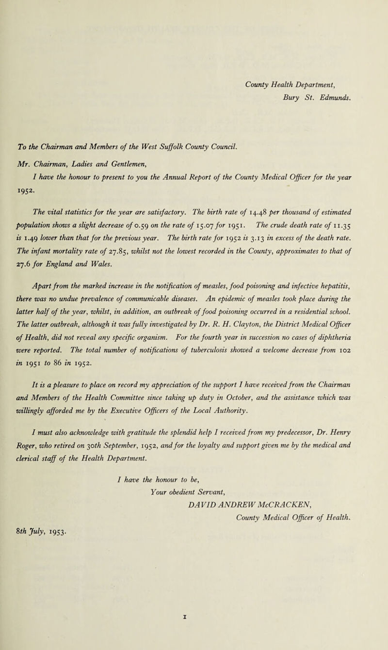 County Health Department, Bury St. Edmunds. To the Chairman and Members of the West Suffolk County Council. Mr. Chairman, Ladies and Gentlemen, 1 have the honour to present to you the Annual Report of the County Medical Officer for the year 1952. The vital statistics for the year are satisfactory. The birth rate of 14.48 per thousand of estimated population shows a slight decrease of 0.59 on the rate of 15.07 for 1951. The crude death rate of 11.35 is 1.49 lower than that for the previous year. The birth rate for 1952 is 3.13 in excess of the death rate. The infant mortality rate of 27.85, whilst not the lowest recorded in the County, approximates to that of 27.6 for England and Wales. Apart from the marked increase in the notification of measles, food poisoning and infective hepatitis, there was no undue prevalence of communicable diseases. An epidemic of measles took place during the latter half of the year, whilst, in addition, an outbreak of food poisoning occurred in a residential school. The latter outbreak, although it was fully investigated by Dr. R. H. Clayton, the District Medical Officer of Health, did not reveal any specific organism. For the fourth year in succession no cases of diphtheria were reported. The total number of notifications of tuberculosis showed a welcome decrease from 102 in 1951 to 86 in 1952. It is a pleasure to place on record my appreciation of the support I have received from the Chairman and Members of the Health Committee since taking up duty in October, and the assistance which was willingly afforded me by the Executive Officers of the Local Authority. * I must also acknowledge with gratitude the splendid help I received from my predecessor, Dr. Henry Roger, who retired on 30 th September, 1952, and for the loyalty and support given me by the medical and clerical staff of the Health Department. 8th July, 1953. I have the honour to be, Your obedient Servant, DA VID ANDREW McCRACKEN, County Medical Officer of Health.