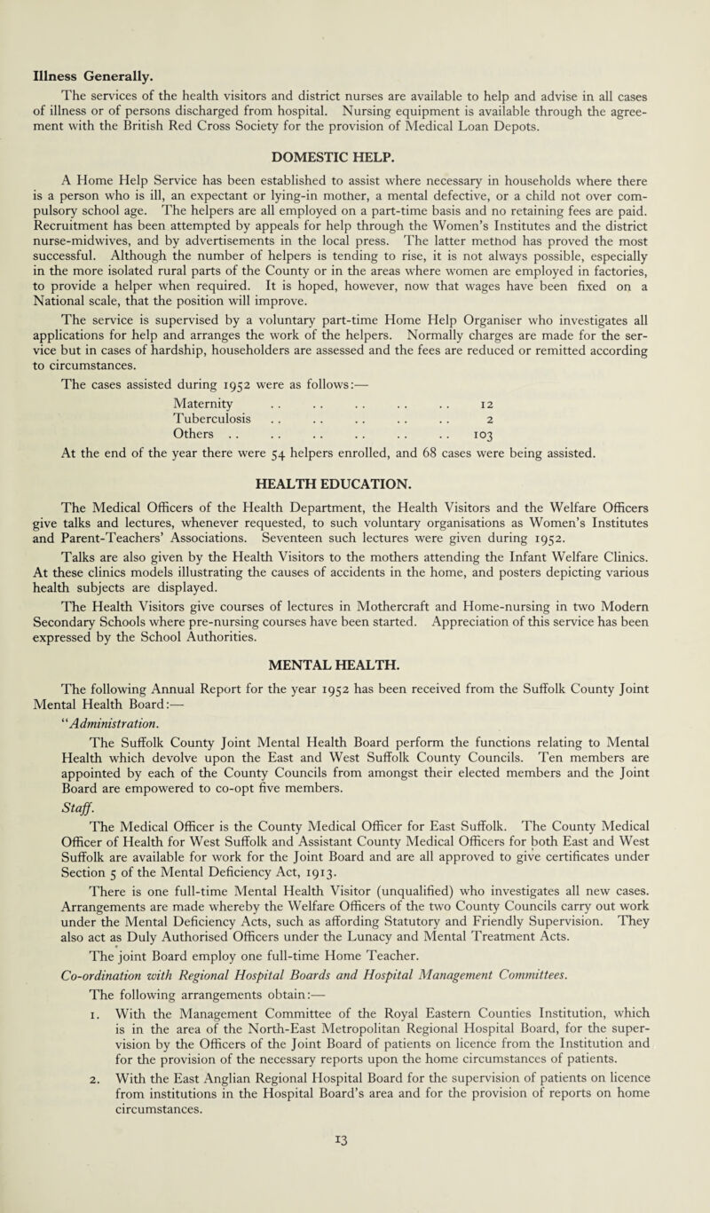 Illness Generally. The services of the health visitors and district nurses are available to help and advise in all cases of illness or of persons discharged from hospital. Nursing equipment is available through the agree¬ ment with the British Red Cross Society for the provision of Medical Loan Depots. DOMESTIC HELP. A Home Help Service has been established to assist where necessary in households where there is a person who is ill, an expectant or lying-in mother, a mental defective, or a child not over com¬ pulsory school age. The helpers are all employed on a part-time basis and no retaining fees are paid. Recruitment has been attempted by appeals for help through the Women’s Institutes and the district nurse-midwives, and by advertisements in the local press. The latter method has proved the most successful. Although the number of helpers is tending to rise, it is not always possible, especially in the more isolated rural parts of the County or in the areas where women are employed in factories, to provide a helper when required. It is hoped, however, now that wages have been fixed on a National scale, that the position will improve. The service is supervised by a voluntary part-time Home Help Organiser who investigates all applications for help and arranges the work of the helpers. Normally charges are made for the ser¬ vice but in cases of hardship, householders are assessed and the fees are reduced or remitted according to circumstances. The cases assisted during 1952 were as follows:— Maternity . . . . . . . . .. 12 Tuberculosis . . . . . . . . .. 2 Others . . .. .. . . . . .. 103 At the end of the year there were 54 helpers enrolled, and 68 cases were being assisted. HEALTH EDUCATION. The Medical Officers of the Health Department, the Health Visitors and the Welfare Officers give talks and lectures, whenever requested, to such voluntary organisations as Women’s Institutes and Parent-Teachers’ Associations. Seventeen such lectures were given during 1952. Talks are also given by the Health Visitors to the mothers attending the Infant Welfare Clinics. At these clinics models illustrating the causes of accidents in the home, and posters depicting various health subjects are displayed. The Health Visitors give courses of lectures in Mothercraft and Home-nursing in two Modern Secondary Schools where pre-nursing courses have been started. Appreciation of this service has been expressed by the School Authorities. MENTAL HEALTH. The following Annual Report for the year 1952 has been received from the Suffolk County Joint Mental Health Board:— “Administration. The Suffolk County Joint Mental Health Board perform the functions relating to Mental Health which devolve upon the East and West Suffolk County Councils. Ten members are appointed by each of the County Councils from amongst their elected members and the Joint Board are empowered to co-opt five members. Staff. The Medical Officer is the County Medical Officer for East Suffolk. The County Medical Officer of Health for West Suffolk and Assistant County Medical Officers for both East and West Suffolk are available for work for the Joint Board and are all approved to give certificates under Section 5 of the Mental Deficiency Act, 1913. There is one full-time Mental Health Visitor (unqualified) who investigates all new cases. Arrangements are made whereby the Welfare Officers of the two County Councils carry out work under the Mental Deficiency Acts, such as affording Statutory and Friendly Supervision. They also act as Duly Authorised Officers under the Lunacy and Mental Treatment Acts. The joint Board employ one full-time Home Teacher. Co-ordination with Regional Hospital Boards and Hospital Management Committees. The following arrangements obtain:— 1. With the Management Committee of the Royal Eastern Counties Institution, which is in the area of the North-East Metropolitan Regional Hospital Board, for the super¬ vision by the Officers of the Joint Board of patients on licence from the Institution and for the provision of the necessary reports upon the home circumstances of patients. 2. With the East Anglian Regional Hospital Board for the supervision of patients on licence from institutions in the Hospital Board’s area and for the provision of reports on home circumstances.