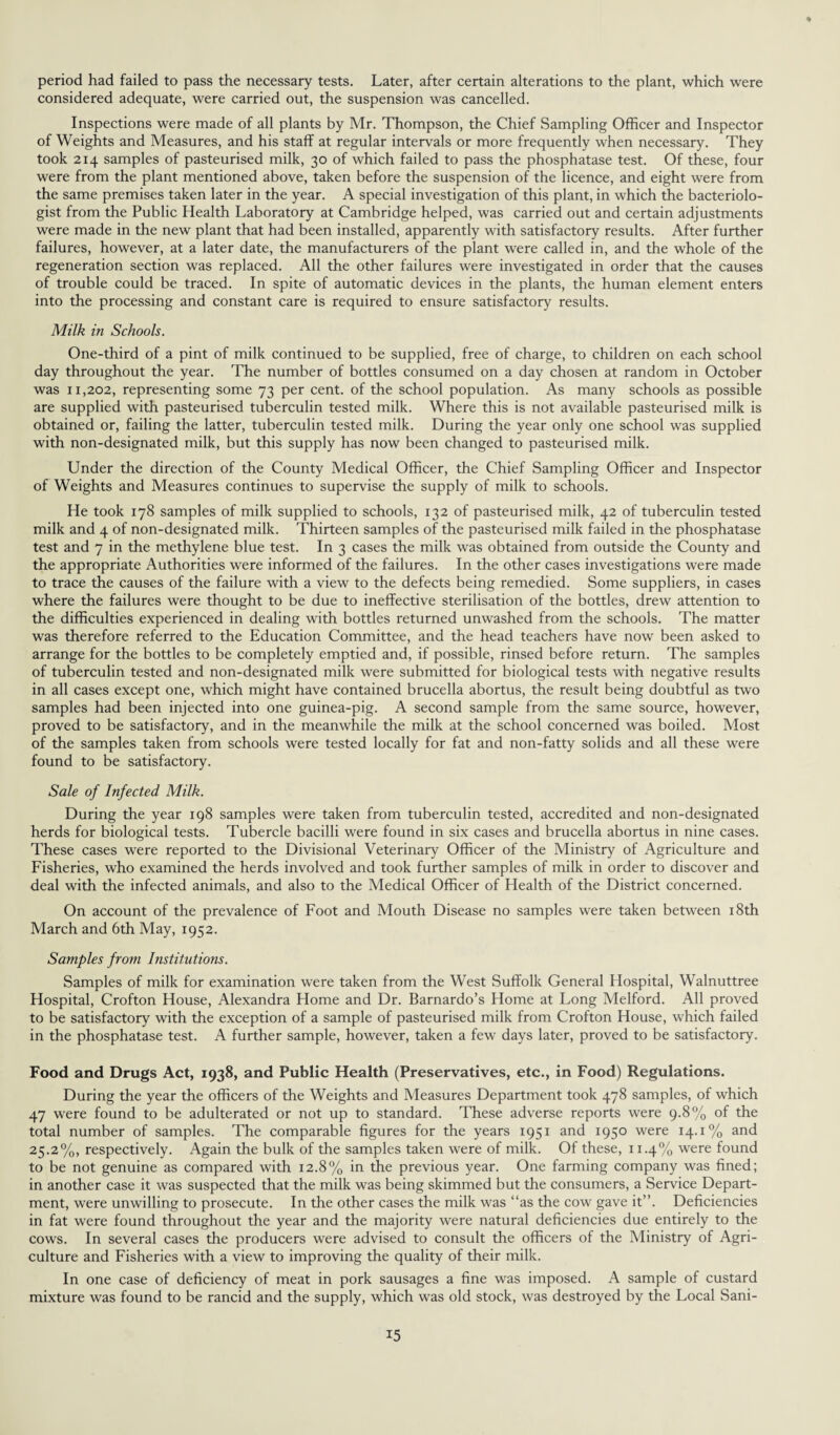 period had failed to pass the necessary tests. Later, after certain alterations to the plant, which were considered adequate, were carried out, the suspension was cancelled. Inspections were made of all plants by Mr. Thompson, the Chief Sampling Officer and Inspector of Weights and Measures, and his staff at regular intervals or more frequently when necessary. They took 214 samples of pasteurised milk, 30 of which failed to pass the phosphatase test. Of these, four were from the plant mentioned above, taken before the suspension of the licence, and eight were from the same premises taken later in the year. A special investigation of this plant, in which the bacteriolo¬ gist from the Public Health Laboratory at Cambridge helped, was carried out and certain adjustments were made in the new plant that had been installed, apparently with satisfactory results. After further failures, however, at a later date, the manufacturers of the plant were called in, and the whole of the regeneration section was replaced. All the other failures were investigated in order that the causes of trouble could be traced. In spite of automatic devices in the plants, the human element enters into the processing and constant care is required to ensure satisfactory results. Milk in Schools. One-third of a pint of milk continued to be supplied, free of charge, to children on each school day throughout the year. The number of bottles consumed on a day chosen at random in October was 11,202, representing some 73 per cent, of the school population. As many schools as possible are supplied with pasteurised tuberculin tested milk. Where this is not available pasteurised milk is obtained or, failing the latter, tuberculin tested milk. During the year only one school was supplied with non-designated milk, but this supply has now been changed to pasteurised milk. Under the direction of the County Medical Officer, the Chief Sampling Officer and Inspector of Weights and Measures continues to supervise the supply of milk to schools. He took 178 samples of milk supplied to schools, 132 of pasteurised milk, 42 of tuberculin tested milk and 4 of non-designated milk. Thirteen samples of the pasteurised milk failed in the phosphatase test and 7 in the methylene blue test. In 3 cases the milk was obtained from outside the County and the appropriate Authorities were informed of the failures. In the other cases investigations were made to trace the causes of the failure with a view to the defects being remedied. Some suppliers, in cases where the failures were thought to be due to ineffective sterilisation of the bottles, drew attention to the difficulties experienced in dealing with bottles returned unwashed from the schools. The matter was therefore referred to the Education Committee, and the head teachers have now been asked to arrange for the bottles to be completely emptied and, if possible, rinsed before return. The samples of tuberculin tested and non-designated milk were submitted for biological tests with negative results in all cases except one, which might have contained brucella abortus, the result being doubtful as two samples had been injected into one guinea-pig. A second sample from the same source, however, proved to be satisfactory, and in the meanwhile the milk at the school concerned was boiled. Most of the samples taken from schools were tested locally for fat and non-fatty solids and all these were found to be satisfactory. Sale of Infected Milk. During the year 198 samples were taken from tuberculin tested, accredited and non-designated herds for biological tests. Tubercle bacilli were found in six cases and brucella abortus in nine cases. These cases were reported to the Divisional Veterinary Officer of the Ministry of Agriculture and Fisheries, who examined the herds involved and took further samples of milk in order to discover and deal with the infected animals, and also to the Medical Officer of Health of the District concerned. On account of the prevalence of Foot and Mouth Disease no samples were taken between 18th March and 6th May, 1952. Samples from Institutions. Samples of milk for examination were taken from the West Suffolk General Hospital, Walnuttree Hospital, Crofton House, Alexandra Home and Dr. Barnardo’s Home at Long Melford. All proved to be satisfactory with the exception of a sample of pasteurised milk from Crofton House, which failed in the phosphatase test. A further sample, however, taken a few days later, proved to be satisfactory. Food and Drugs Act, 1938, and Public Health (Preservatives, etc., in Food) Regulations. During the year the officers of the Weights and Measures Department took 478 samples, of which 47 were found to be adulterated or not up to standard. These adverse reports were 9.8% of the total number of samples. The comparable figures for the years 1951 and 1950 were 14.1% and 25.2%, respectively. Again the bulk of the samples taken were of milk. Of these, 11.4% were found to be not genuine as compared with 12.8% in the previous year. One farming company was fined; in another case it was suspected that the milk was being skimmed but the consumers, a Service Depart¬ ment, were unwilling to prosecute. In the other cases the milk was “as the cow gave it”. Deficiencies in fat were found throughout the year and the majority were natural deficiencies due entirely to the cows. In several cases the producers were advised to consult the officers of the Ministry of Agri¬ culture and Fisheries with a view to improving the quality of their milk. In one case of deficiency of meat in pork sausages a fine was imposed. A sample of custard mixture was found to be rancid and the supply, which was old stock, was destroyed by the Local Sani-