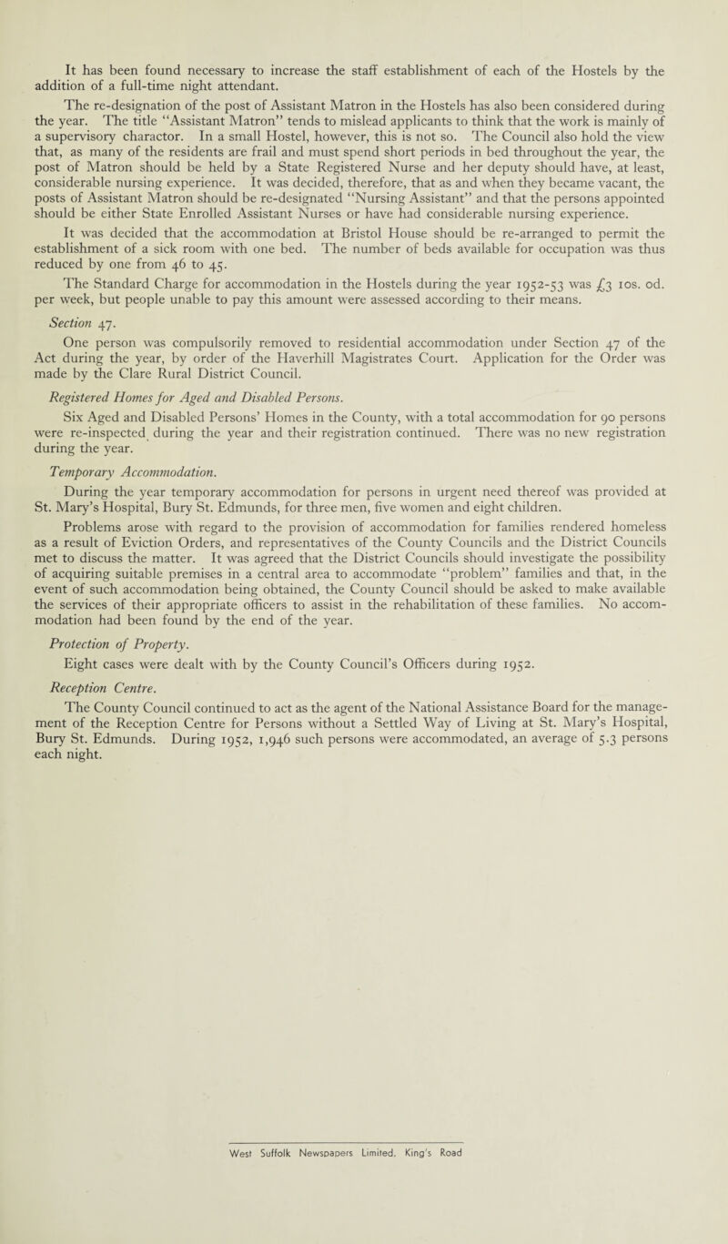 It has been found necessary to increase the staff establishment of each of the Hostels by the addition of a full-time night attendant. The re-designation of the post of Assistant Matron in the Hostels has also been considered during the year. The title “Assistant Matron” tends to mislead applicants to think that the work is mainly of a supervisory charactor. In a small Hostel, however, this is not so. The Council also hold the view that, as many of the residents are frail and must spend short periods in bed throughout the year, the post of Matron should be held by a State Registered Nurse and her deputy should have, at least, considerable nursing experience. It was decided, therefore, that as and when they became vacant, the posts of Assistant Matron should be re-designated “Nursing Assistant” and that the persons appointed should be either State Enrolled Assistant Nurses or have had considerable nursing experience. It was decided that the accommodation at Bristol House should be re-arranged to permit the establishment of a sick room with one bed. The number of beds available for occupation was thus reduced by one from 46 to 45. The Standard Charge for accommodation in the Hostels during the year 1952-53 was £3 10s. od. per week, but people unable to pay this amount were assessed according to their means. Section 47. One person was compulsorily removed to residential accommodation under Section 47 of the Act during the year, by order of the Haverhill Magistrates Court. Application for the Order was made by the Clare Rural District Council. Registered Homes for Aged and Disabled Persons. Six Aged and Disabled Persons’ Homes in the County, with a total accommodation for 90 persons were re-inspected during the year and their registration continued. There was no new registration during the year. Temporary A ccommodation. During the year temporary accommodation for persons in urgent need thereof was provided at St. Mary’s Hospital, Bury St. Edmunds, for three men, five women and eight children. Problems arose with regard to the provision of accommodation for families rendered homeless as a result of Eviction Orders, and representatives of the County Councils and the District Councils met to discuss the matter. It was agreed that the District Councils should investigate the possibility of acquiring suitable premises in a central area to accommodate “problem” families and that, in the event of such accommodation being obtained, the County Council should be asked to make available the services of their appropriate officers to assist in the rehabilitation of these families. No accom¬ modation had been found by the end of the year. Protection of Property. Eight cases were dealt with by the County Council’s Officers during 1952. Reception Centre. The County Council continued to act as the agent of the National Assistance Board for the manage¬ ment of the Reception Centre for Persons without a Settled Way of Living at St. Mary’s Hospital, Bury St. Edmunds. During 1952, 1,946 such persons were accommodated, an average of 5.3 persons each night. West Suffolk Newspapers Limited. King's Road