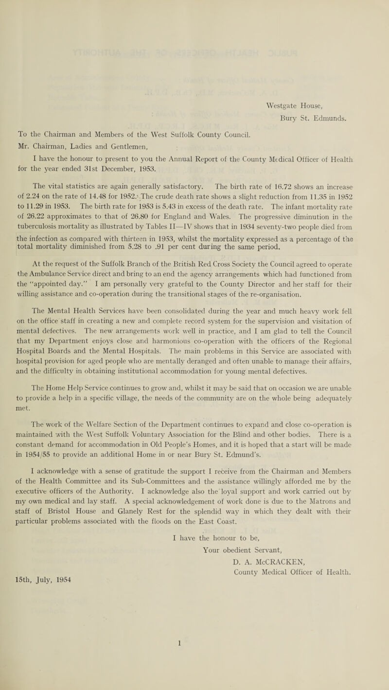 Westgate House, Bury St. Edmunds. To the Chairman and Members of the West Suffolk County Council. Mr. Chairman, Ladies and Gentlemen, I have the honour to present to you the Annual Report of the County Medical Officer of Health for the year ended 31st December, 1953. The vital statistics are again generally satisfactory. The birth rate of 16.72 shows an increase of 2.24 on the rate of 14.48 for 1952.' .The crude death rate shows a slight reduction from 11.35 in 1952 to 11.29 in 1953. The birth rate for 1953 is 5.43 in excess of the death rate. The infant mortality rate of 26.22 approximates to that of 26.80 for England and Wales. The progressive diminution in the tuberculosis mortality as illustrated by Tables II—IV shows that in 1934 seventy-two people died from the infection as compared with thirteen in 1953, whilst the mortality expressed as a percentage of the total mortality diminished from 5.28 to .91 per cent during the same period. At the request of the Suffolk Branch of the British Red Cross Society the Council agreed to operate the Ambulance Service direct and bring to an end the agency arrangements which had functioned from the “appointed day.” I am personally very grateful to the County Director and her staff for their willing assistance and co-operation during the transitional stages of the re-organisation. The Mental Health Services have been consolidated during the year and much heavy work fell on the office staff in creating a new and complete record system for the supervision and visitation of mental defectives. The new arrangements work well in practice, and I am glad to tell the Council that my Department enjoys close and harmonious co-operation with the officers of the Regional Hospital Boards and the Mental Hospitals. The main problems in this Service are associated with hospital provision for aged people who are mentally deranged and often unable to manage their affairs, and the difficulty in obtaining institutional accommodation for young mental defectives. The Home Help Service continues to grow and, whilst it may be said that on occasion we are unable to provide a help in a specific village, the needs of the community are on the whole being adequate^ met. The work of the Welfare Section of the Department continues to expand and close co-operation is maintained with the West Suffolk Voluntary Association for the Blind and other bodies. There is a constant demand for accommodation in Old People’s Homes, and it is hoped that a start will be made in 1954/55 to provide an additional Home in or near Bury St. Edmund’s. I acknowledge with a sense of gratitude the support I receive from the Chairman and Members of the Health Committee and its Sub-Committees and the assistance willingly afforded me by the executive officers of the Authority. I acknowledge also the loyal support and work carried out by my own medical and lay staff. A special acknowledgement of work done is due to the Matrons and staff of Bristol House and Glanely Rest for the splendid way in which they dealt with their particular problems associated with the floods on the East Coast. I have the honour to be, Your obedient Servant, D. A. McCRACKEN, County Medical Officer of Health. 15th, July, 1954
