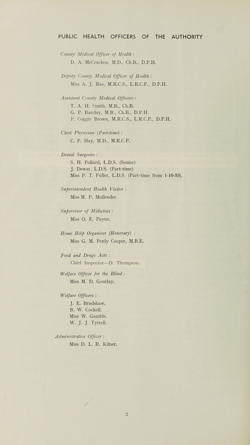 County Medical Officer of Health : D. A. McCracken, M.D., Ch.B., D.P.H. Deputy County Medical Officer of Health : Miss A. J. Rae, M.R.C.S., L.R.C.P., D.P.H. Assistant County Medical Officers : T. A. H. Smith, M.B., Ch.B. G. P. Barclay, M.B., Ch.B., D.P.H. P. Coggin Brown, M.R.C.S., L.R.C.P., D.P.H. Chest Physician (Part-time) : C. P. Hay, M.D., M.R.C.P. Dental Surgeons : S. H. Pollard, L.D.S. (Senior) J. Dewar, L.D.S. (Part-time) Miss P. T. Fuller, L.D.S. (Part-time from 1-10-53). Superintendent Health Visitor : Miss M. P. Mullender Supervisor of Midwives : Miss O. E. Payne. Home Help Organiser (Honorary) : Miss G. M. Penly Cooper, M.B.E. Food and Drugs Acts : Chief Inspector—D. Thompson. Welfare Officer for the Blind : Miss M. D. Gourlay. Welfare Officers : J. E. Bradshaw. B. W. Cockell. Miss W. Gamble. W. J. J. Tyrrell. Administrative Officer : Miss D. L. R. Kilner.
