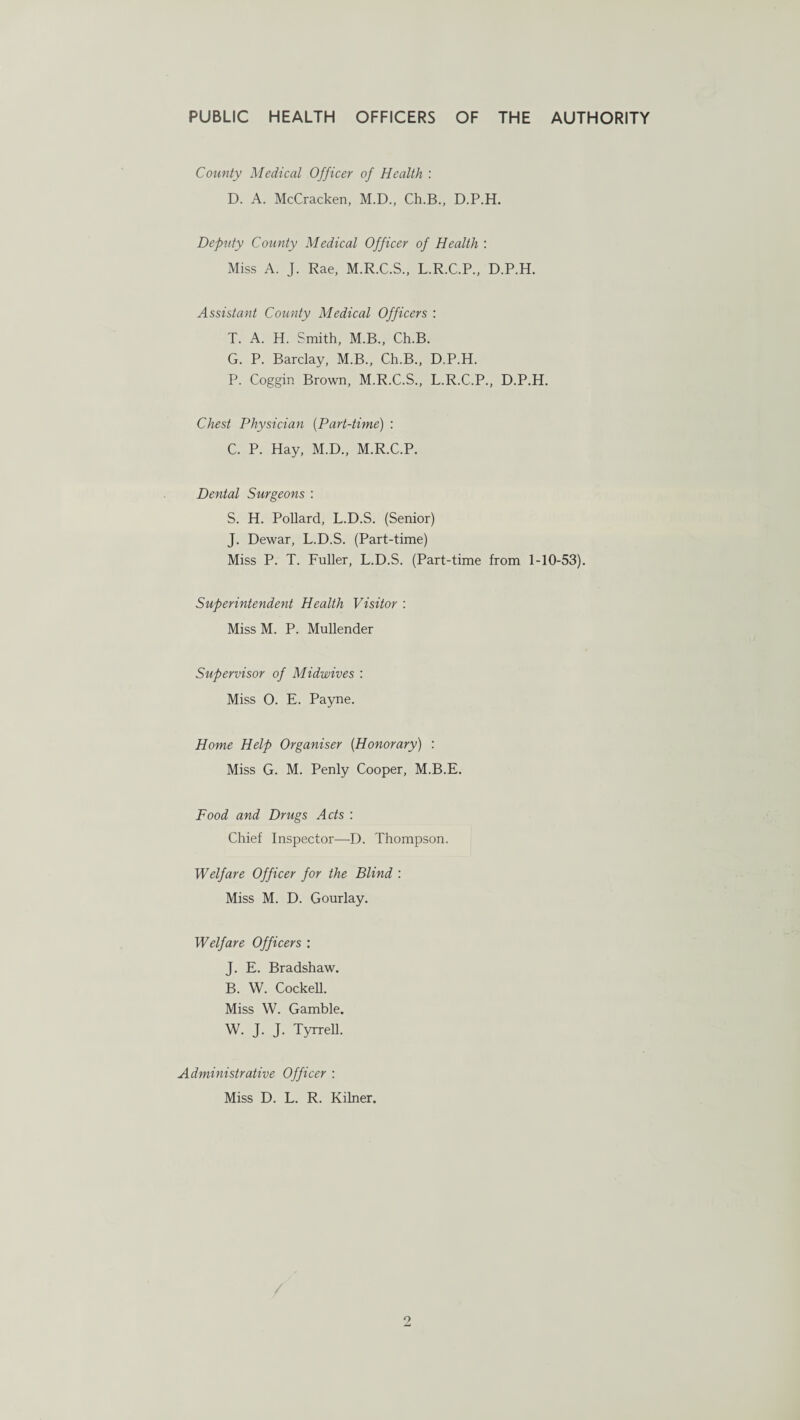 County Medical Officer of Health : D. A. McCracken, M.D., Ch.B., D.P.H. Dep'uty County Medical Officer of Health : Miss A. J. Rae, M.R.C.S., L.R.C.P., D.P.H. Assistant County Medical Officers : T. A. H. Smith, M.B., Ch.B. G. P. Barclay, M.B., Ch.B., D.P.H. P. Coggin Brown, M.R.C.S., L.R.C.P., D.P.H. Chest Physician (Part-time) : C. P. Hay, M.D., M.R.C.P. Dental Surgeons : S. H. Pollard, L.D.S. (Senior) J. Dewar, L.D.S. (Part-time) Miss P. T. Fuller, L.D.S. (Part-time from 1-10-53). Superintendent Health Visitor : Miss M. P. Mullender Supervisor of Midwives : Miss O. E. Payne. Home Help Organiser {Honorary) : Miss G. M. Penly Cooper, M.B.E. Food and Drugs Acts : Chief Inspector—-D. Thompson. Welfare Officer for the Blind : Miss M. D. Gourlay. Welfare Officers : J. E. Bradshaw. B. W. Cockell. Miss W. Gamble. W. J. J. Tyrrell. Administrative Officer : Miss D. L. R. Kilner.