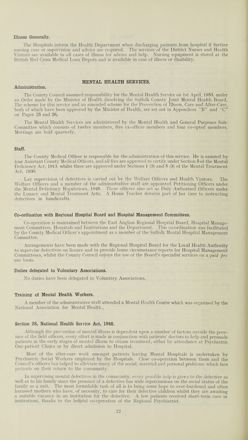 Illness Generally. The Hospitals inform the Health Department when discharging patients from hospital if further nursing care or supervision and advice are required. The services of the District Nurses and Health Visitors are available in all cases of illness for advice and help. Nursing equipment is stored at the British Red Cross Medical Loan Depots and is available in case of illness or disability. MENTAL HEALTH SERVICES. Administration. The County Council assumed responsibility for the Mental Health Service on 1st April, 1953, under an Order made by the Minister of Health dissolving the Suffolk County Joint Mental Health Board. The scheme for this service and an amended scheme for the Prevention of Illness, Care and After-Care, both of which have been approved by the Minister of Health, are set out in Appendices “B” and “C” on Pages 25 and 26. The Mental Health Services are administered by the Mental Health and General Purposes Sub- Committee which consists of twelve members, five ex-officio members and four co-opted members. Meetings are held quarterly. Staff. The County Medical Officer is responsible for the administration of this service. He is assisted by four Assistant County Medical Officers, and all five are approved to certify under Section 5 of the Mental Deficiency Act, 1913, whilst three are approved under Sections 1 (3) and 5 (3) of the Mental Treatment Act, 1930. Lay supervision of defectives is carried out by the Welfare Officers and Health Visitors. The Welfare Officers and a member of the administrative staff are appointed Petitioning Officers under the Mental Deficiency Regulations, 1948. These officers also act as Duly Authorised Officers under the Lunacy and Mental Treatment Acts. A Home Teacher devotes part of her time to instructing defectives in handicrafts. Co-ordination with Regional Hospital Board and Hospital Management Committees. Co-operation is maintained between the East Anglian Regional Hospital Board, Hospital Manage¬ ment Committees, Hospitals and Institutions and the Department. This co-ordination was facilitated by the County Medical Officer’s appointment as a member of the Suffolk Mental Hospital Management Committee. Arrangements have been made with the Regional Hospital Board for the Local Health Authority to supervise defectives on licence and to provide home circumstance reports for Hospital Management Committeees, whilst the County Council enjoys the use of the Board’s specialist services on a quid pro quo basis. Duties delegated to Voluntary Associations. No duties have been delegated to Voluntary Associations. Training of Mental Health Workers. A member of the administrative staff attended a Mental Health Course which was organised by the National Association for Mental Health., Section 28, National Health Service Act, 1946. Although the prevention of mental illness is dependent upon a number of factors outside the prov¬ ince of the field officers, every effort is made in conjunction with patients’ doctors to help and persuade patients in the early stages of mental illness to obtain treatment, either by attendance at Psychiatric Out-patient Clinics or by direct admission to Hospital. Most of the after-care work amongst patients leaving Mental Hospitals is undertaken by Psychiatric Social Workers employed by the Hospitals. Close co-operation between them and the Council’s officers has helped to alleviate many of the social, material and personal problems which face patients on their return to the community. In supervising mental defectives in the community, every possible help is give a to the defective as well as to his family since the presence of a defective has wide repercussions on the social status of the family as a unit. The most formidable task of all is to bring some hope to over-burdened and often harassed mothers who have, of necessity, to care for their defective children whilst they are awaiting a suitable vacancy in an institution for the defective. A few patients received short-term care in institutions, thanks to the helpful co-operation of the Regional Psychiatrist.